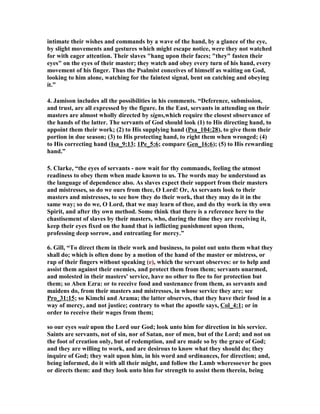 intimate their wishes and commands by a wave of the hand, by a glance of the eye, 
by slight movements and gestures which might escape notice, were they not watched 
for with eager attention. Their slaves "hang upon their faces; "they" fasten their 
eyes" on the eyes of their master; they watch and obey every turn of his hand, every 
movement of his finger. Thus the Psalmist conceives of himself as waiting on God, 
looking to him alone, watching for the faintest signal, bent on catching and obeying 
it.” 
4. Jamison includes all the possibilities in his comments. “Deference, submission, 
and trust, are all expressed by the figure. In the East, servants in attending on their 
masters are almost wholly directed by signs,which require the closest observance of 
the hands of the latter. The servants of God should look (1) to His directing hand, to 
appoint them their work; (2) to His supplying hand (Psa_104:28), to give them their 
portion in due season; (3) to His protecting hand, to right them when wronged; (4) 
to His correcting hand (Isa_9:13; 1Pe_5:6; compare Gen_16:6); (5) to His rewarding 
hand.” 
5. Clarke, “the eyes of servants - now wait for thy commands, feeling the utmost 
readiness to obey them when made known to us. The words may be understood as 
the language of dependence also. As slaves expect their support from their masters 
and mistresses, so do we ours from thee, O Lord! Or, As servants look to their 
masters and mistresses, to see how they do their work, that they may do it in the 
same way; so do we, O Lord, that we may learn of thee, and do thy work in thy own 
Spirit, and after thy own method. Some think that there is a reference here to the 
chastisement of slaves by their masters, who, during the time they are receiving it, 
keep their eyes fixed on the hand that is inflicting punishment upon them, 
professing deep sorrow, and entreating for mercy.” 
6. Gill, “To direct them in their work and business, to point out unto them what they 
shall do; which is often done by a motion of the hand of the master or mistress, or 
rap of their fingers without speaking (e), which the servant observes: or to help and 
assist them against their enemies, and protect them from them; servants unarmed, 
and molested in their masters' service, have no other to flee to for protection but 
them; so Aben Ezra: or to receive food and sustenance from them, as servants and 
maidens do, from their masters and mistresses, in whose service they are; see 
Pro_31:15; so Kimchi and Arama; the latter observes, that they have their food in a 
way of mercy, and not justice; contrary to what the apostle says, Col_4:1; or in 
order to receive their wages from them; 
so our eyes wait upon the Lord our God; look unto him for direction in his service. 
Saints are servants, not of sin, nor of Satan, nor of men, but of the Lord; and not on 
the foot of creation only, but of redemption, and are made so by the grace of God; 
and they are willing to work, and are desirous to know what they should do; they 
inquire of God; they wait upon him, in his word and ordinances, for direction; and, 
being informed, do it with all their might, and follow the Lamb wheresoever he goes 
or directs them: and they look unto him for strength to assist them therein, being 
 