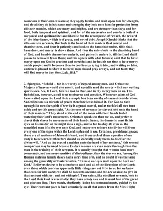 conscious of their own weakness; they apply to him, and wait upon him for strength, 
and do all they do in his name and strength; they look unto him for protection from 
all their enemies, which are many and mighty, and are stronger than they; and for 
food, both temporal and spiritual, and for all the necessaries and comforts both of a 
corporeal and spiritual life; and likewise for the recompense of reward, the reward 
of the inheritance, which is of grace, and not of debt. Joseph Kimchi thinks that the 
allusion is to servants, that look to the hand of their masters that correct and 
chastise them, and bear it patiently; and look to the hand that smites, till it shall 
have done, and mercy is shown them. And thus the saints look to the chastising hand 
of God, and humble themselves under it, and patiently endure it, till the Lord shall 
please to remove it from them; and this agrees with what follows: until that he have 
mercy upon us; God is gracious and merciful; and he has his set time to have mercy 
on his people: and it becomes them to continue praying to him, and waiting on him, 
until he is pleased to show it to them; men should pray always, and not faint; they 
will find mercy in due time, Luk_18:1.” 
7. Spurgeon, “Behold -- for it is worthy of regard among men, and O that the 
Majesty of heaven would also note it, and speedily send the mercy which our waiting 
spirits seek. See, O Lord, how we look to thee, and in thy mercy look on us. This 
Behold has, however, a call to us to observe and consider. Whenever saints of God 
have waited upon the Lord their example has been worthy of earnest consideration. 
Sanctification is a miracle of grace; therefore let us behold it. For God to have 
wrought in men the spirit of service is a great marvel, and as such let all men turn 
aside and see this great sight. "As the eyes of servants (or slaves) look unto the hand 
of their masters." They stand at the end of the room with their hands folded 
watching their lord's movements. Orientals speak less than we do, and prefer to 
direct their slaves by movements of their hands: hence, the domestic must fix his 
eyes on his master, or he might miss a sign, and so fail to obey it: even so, the 
sanctified man lifts his eyes unto God, and endeavors to learn the divine will from 
every one of the signs which the Lord is pleased to use. Creation, providence, grace; 
these are all motions of Jehovah's hand, and from each of them a portion of our 
duty is to be learned; therefore should we carefully study them, to discover the 
divine will. "And as the eyes of a maiden unto the hand of her mistress," this second 
comparison may be used because Eastern women are even more thorough than the 
men in the training of their servants. It is usually thought that women issue more 
commands, and are more sensitive of disobedience, than the sterner sex. Among the 
Roman matrons female slaves had a sorry time of it, and no doubt it was the same 
among the generality of Eastern ladies. "Even so our eyes wait upon the Lord our 
God." Believers desire to be attentive to each and all of the directions of the Lord; 
even those which concern apparently little things are not little to us, for we know 
that even for idle words we shall be called to account, and we are anxious to give in 
that account with joy, and not with grief. True saints, like obedient servants, look to 
the Lord their God reverentially: they have a holy awe and inward fear of the great 
and glorious One. They watch, obediently, doing his commandments, guided by his 
eye. Their constant gaze is fixed attentively on all that comes from the Most High; 
 