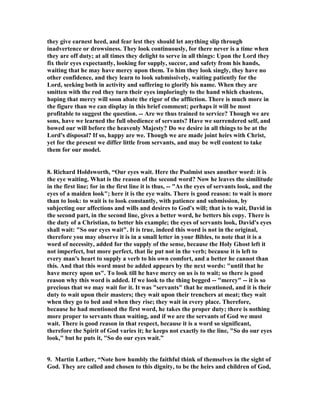 they give earnest heed, and fear lest they should let anything slip through 
inadvertence or drowsiness. They look continuously, for there never is a time when 
they are off duty; at all times they delight to serve in all things: Upon the Lord they 
fix their eyes expectantly, looking for supply, succor, and safety from his hands, 
waiting that he may have mercy upon them. To him they look singly, they have no 
other confidence, and they learn to look submissively, waiting patiently for the 
Lord, seeking both in activity and suffering to glorify his name. When they are 
smitten with the rod they turn their eyes imploringly to the hand which chastens, 
hoping that mercy will soon abate the rigor of the affliction. There is much more in 
the figure than we can display in this brief comment; perhaps it will be most 
profitable to suggest the question. -- Are we thus trained to service? Though we are 
sons, have we learned the full obedience of servants? Have we surrendered self, and 
bowed our will before the heavenly Majesty? Do we desire in all things to be at the 
Lord's disposal? If so, happy are we. Though we are made joint heirs with Christ, 
yet for the present we differ little from servants, and may be well content to take 
them for our model. 
8. Richard Holdsworth, “Our eyes wait. Here the Psalmist uses another word: it is 
the eye waiting. What is the reason of the second word? 
ow he leaves the similitude 
in the first line; for in the first line it is thus, -- "As the eyes of servants look, and the 
eyes of a maiden look"; here it is the eye waits. There is good reason: to wait is more 
than to look: to wait is to look constantly, with patience and submission, by 
subjecting our affections and wills and desires to God's will; that is to wait, David in 
the second part, in the second line, gives a better word, he betters his copy. There is 
the duty of a Christian, to better his example; the eyes of servants look, David's eyes 
shall wait: "So our eyes wait". It is true, indeed this word is not in the original, 
therefore you may observe it is in a small letter in your Bibles, to note that it is a 
word of necessity, added for the supply of the sense, because the Holy Ghost left it 
not imperfect, but more perfect, that lie put not in the verb; because it is left to 
every man's heart to supply a verb to his own comfort, and a better he cannot than 
this. And that this word must be added appears by the next words: "until that he 
have mercy upon us". To look till he have mercy on us is to wait; so there is good 
reason why this word is added. If we look to the thing begged -- "mercy" -- it is so 
precious that we may wait for it. It was "servants" that he mentioned, and it is their 
duty to wait upon their masters; they wait upon their trenchers at meat; they wait 
when they go to bed and when they rise; they wait in every place. Therefore, 
because he had mentioned the first word, he takes the proper duty; there is nothing 
more proper to servants than waiting, and if we are the servants of God we must 
wait. There is good reason in that respect, because it is a word so significant, 
therefore the Spirit of God varies it; he keeps not exactly to the line, "So do our eyes 
look," but he puts it, "So do our eyes wait.” 
9. Martin Luther, “
ote how humbly the faithful think of themselves in the sight of 
God. They are called and chosen to this dignity, to be the heirs and children of God, 
 
