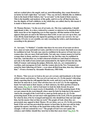and are exalted above the angels, and yet, notwithstanding, they count themselves 
no better in God's sight than "servants." They say not here, Behold, like as children 
look to the hand of their fathers, but "as servants" to the hand of their masters. 
This is the humility and modesty of the godly, and it is so far off that hereby they 
lose the dignity of God's children, to the which they are called, that by this means it 
is made to them more sure and certain.” 
10. Thomas Harmer, “As the eyes of servants, etc. The true explanation, I should 
apprehend, is this: As a slave, ordered by a master or mistress to be chastised for a 
fault, turns his or her imploring eyes to that superior, till that motion of the hand 
appears that puts an end to the bitterness that is felt; so our eyes are up to thee, our 
God, till thy hand shall give the signal for putting an end to our sorrows: for our 
enemies, O Lord, we are sensible, are only executing thy orders, and chastening us 
according to thy pleasure.” 
11. Servants. "A Maiden". Consider that there be two sorts of servants set down 
here, man servants and maid servants; and this is to let us know that both sexes may 
be confident in God. 
ot only may men be confident in the power of God, but even 
women also, who are more frail and feeble. 
ot only may women mourn to God for 
wrongs done to them, and have repentance for sin, but they may be confident in 
God also. And therefore see, in that rehearsal of believers and cloud of witnesses, 
not only is the faith of men noted and commended by the Spirit of God, but also the 
faith of women: and among the judges, Deborah, Jael, etc., are commended as 
worthies, and courageous in God. And the women also in the 
ew Testament are 
noted for their following of Christ -- even when all fled from him, then they followed 
him.” --From a Sermon by Alexander Henderson, 1583-1646. 
12. Henry, “Our eyes are to God as the eyes of a servant, and handmaid, to the hand 
of their master and mistress. The eyes of a servant are, (1.) To his master's directing 
hand, expecting that he will appoint him his work, and cut it out for him, and show 
him how he must do it. Lord, what wilt thou have me to do? (2.) To his supplying 
hand. Servants look to their master, or their mistress, for their portion of meat in 
due season, Pro_31:15. And to God must we look for daily bread, for grace 
sufficient; from him we must receive it thankfully. (3.) To his assisting hand. If the 
servant cannot do his work himself, where must he look for help but to his master? 
And in the strength of the Lord God we must go forth and go on. (4.) To his 
protecting hand. If the servant meet with opposition in his work, if he be questioned 
for what he does, if he be wronged and injured, who should bear him out and right 
him, but his master that set him on work? The people of God, when they are 
persecuted, may appeal to their Master, We are thine; save us. (5.) To his correcting 
hand. If the servant has provoked his master to beat him, he does not call for help 
against his master, but looks at the hand that strikes him, till it shall say, “It is 
enough; I will not contend for ever.” The people of God were now under his 
rebukes; and whither should they turn but to him that smote them? Isa_9:13. To 
 