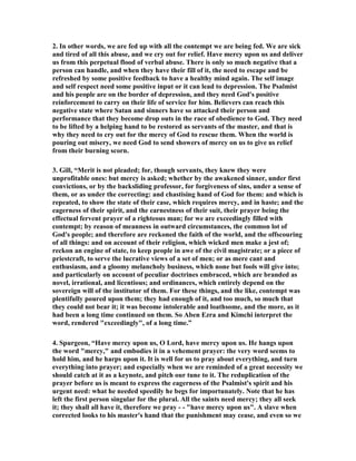 2. In other words, we are fed up with all the contempt we are being fed. We are sick 
and tired of all this abuse, and we cry out for relief. Have mercy upon us and deliver 
us from this perpetual flood of verbal abuse. There is only so much negative that a 
person can handle, and when they have their fill of it, the need to escape and be 
refreshed by some positive feedback to have a healthy mind again. The self image 
and self respect need some positive input or it can lead to depression. The Psalmist 
and his people are on the border of depression, and they need God's positive 
reinforcement to carry on their life of service for him. Believers can reach this 
negative state where Satan and sinners have so attacked their person and 
performance that they become drop outs in the race of obedience to God. They need 
to be lifted by a helping hand to be restored as servants of the master, and that is 
why they need to cry out for the mercy of God to rescue them. When the world is 
pouring out misery, we need God to send showers of mercy on us to give us relief 
from their burning scorn. 
3. Gill, “Merit is not pleaded; for, though servants, they knew they were 
unprofitable ones: but mercy is asked; whether by the awakened sinner, under first 
convictions, or by the backsliding professor, for forgiveness of sins, under a sense of 
them, or as under the correcting: and chastising hand of God for them: and which is 
repeated, to show the state of their case, which requires mercy, and in haste; and the 
eagerness of their spirit, and the earnestness of their suit, their prayer being the 
effectual fervent prayer of a righteous man; for we are exceedingly filled with 
contempt; by reason of meanness in outward circumstances, the common lot of 
God's people; and therefore are reckoned the faith of the world, and the offscouring 
of all things: and on account of their religion, which wicked men make a jest of; 
reckon an engine of state, to keep people in awe of the civil magistrate; or a piece of 
priestcraft, to serve the lucrative views of a set of men; or as mere cant and 
enthusiasm, and a gloomy melancholy business, which none but fools will give into; 
and particularly on account of peculiar doctrines embraced, which are branded as 
novel, irrational, and licentious; and ordinances, which entirely depend on the 
sovereign will of the institutor of them. For these things, and the like, contempt was 
plentifully poured upon them; they had enough of it, and too much, so much that 
they could not bear it; it was become intolerable and loathsome, and the more, as it 
had been a long time continued on them. So Aben Ezra and Kimchi interpret the 
word, rendered "exceedingly", of a long time.” 
4. Spurgeon, “Have mercy upon us, O Lord, have mercy upon us. He hangs upon 
the word "mercy," and embodies it in a vehement prayer: the very word seems to 
hold him, and he harps upon it. It is well for us to pray about everything, and turn 
everything into prayer; and especially when we are reminded of a great necessity we 
should catch at it as a keynote, and pitch our tune to it. The reduplication of the 
prayer before us is meant to express the eagerness of the Psalmist's spirit and his 
urgent need: what he needed speedily he begs for importunately. 
ote that he has 
left the first person singular for the plural. All the saints need mercy; they all seek 
it; they shall all have it, therefore we pray - - "have mercy upon us". A slave when 
corrected looks to his master's hand that the punishment may cease, and even so we 
 