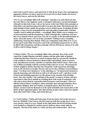 look to the Lord for mercy, and entreat for it with all our hearts. Our contemptuous 
opponents will have no mercy upon us; let us not ask it at their hands, but turn to 
the God of mercy, and seek his aid alone. 
"For we are exceedingly filled with contempt," and this is an acid which eats into 
the soul. Observe the emphatic words. Contempt is bitterness, wormwood mingled 
with gall; he that feels it may well cry for mercy to his God. Filled with contempt, as 
if the bitter wine had been poured in till it was up to the brim. This had become the 
chief thought of their minds, the peculiar sorrow of their hearts. Excluding all other 
feelings, a sense of scorn monopolized the soul and made it unutterably wretched. 
Another word is added adverbially -- exceedingly filled. Filled even to running over, 
as if pressed down and then heaped up. A little contempt they could bear, but now 
they were satiated with it, and weary of it. Do we wonder at the threefold mention of 
mercy when this master evil was in the ascendant? 
othing is more wounding, 
embittering, festering than disdain. When our companions make little of us we are 
far too apt to make little of ourselves and of the consolations prepared for us. Oh to 
be filled with communion, and then contempt will run off from us, and never be able 
to fill us with its biting vinegar.” 
5. Robert 
isbet, “We are exceedingly filled with contempt. Men of the world 
regard the Temple Pilgrims and their religion with the quiet smile of disdain, 
wondering that those who have so much to engage them in a present life should be 
weak enough to concern themselves about frames and feelings, about an unseen 
God, and unknown eternity; and this is a trial they find it hard to bear. Their soul, 
too, is filled exceedingly with the scorning of those that are at ease. The prosperous 
of their neighbors declare that they have found the world a generous and happy 
scene to all who deserve its gifts. Poverty and sorrow they attribute to unworthiness 
alone. "Let them exert themselves" is the unfeeling cry; "let them bestir themselves 
instead of praying, and with them as with us it will soon be well"; and these words 
of harsh and unfeeling ignorance aye like poison to the wounds of the bleeding 
heart. They have further "the contempt of the proud" to mourn; of those who give 
expression to their fierce disdain by assailing them with words of contumely, and 
who seek to draw them by reproaches both from peace and from piety. These are 
still the trials of Zion's worshipers: silent contempt, open misrepresentation, fierce 
opposition. Religion, their last comfort, is despised; peace, their first desire, is 
denied. Anxious to devote themselves in the spirit of humble and earnest piety to the 
duties of their appointed sphere, they find enemies in open outcry and array against 
them. But God is their refuge, and to him they go.” 
6. J. Scott Lindsay, “Sticks and stones may break my bones, but words can never 
hurt me. Rubbish! I don’t know who first came up with that saying, but it was a 
crazy person, whoever it was. 
obody in his right mind who has lived long enough 
to be insulted or ridiculed by another person could say those words with any 
integrity. The fact of the matter is, words can hurt and words do hurt. All of you 
 