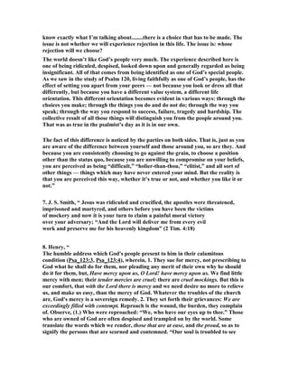know exactly what I’m talking about........there is a choice that has to be made. The 
issue is not whether we will experience rejection in this life. The issue is: whose 
rejection will we choose? 
The world doesn’t like God’s people very much. The experience described here is 
one of being ridiculed, despised, looked down upon and generally regarded as being 
insignificant. All of that comes from being identified as one of God’s special people. 
As we saw in the study of Psalm 120, living faithfully as one of God’s people, has the 
effect of setting you apart from your peers — not because you look or dress all that 
differently, but because you have a different value system, a different life 
orientation. This different orientation becomes evident in various ways: through the 
choices you make; through the things you do and do not do; through the way you 
speak; through the way you respond to success, failure, tragedy and hardship. The 
collective result of all those things will distinguish you from the people around you. 
That was as true in the psalmist’s day as it is in our own. 
The fact of this difference is noticed by the parties on both sides. That is, just as you 
are aware of the difference between yourself and those around you, so are they. And 
because you are consistently choosing to go against the grain, to choose a position 
other than the status quo, because you are unwilling to compromise on your beliefs, 
you are perceived as being “difficult,” “holier-than-thou,” “elitist,” and all sort of 
other things — things which may have never entered your mind. But the reality is 
that you are perceived this way, whether it’s true or not, and whether you like it or 
not.” 
7. J. S. Smith, “ Jesus was ridiculed and crucified, the apostles were threatened, 
imprisoned and martyred, and others before you have been the victims 
of mockery and now it is your turn to claim a painful moral victory 
over your adversary; “And the Lord will deliver me from every evil 
work and preserve me for his heavenly kingdom” (2 Tim. 4:18) 
8. Henry, “ 
The humble address which God's people present to him in their calamitous 
condition (Psa_123:3, Psa_123:4), wherein, 1. They sue for mercy, not prescribing to 
God what he shall do for them, nor pleading any merit of their own why he should 
do it for them, but, Have mercy upon us, O Lord! have mercy upon us. We find little 
mercy with men; their tender mercies are cruel; there are cruel mockings. But this is 
our comfort, that with the Lord there is mercy and we need desire no more to relieve 
us, and make us easy, than the mercy of God. Whatever the troubles of the church 
are, God's mercy is a sovereign remedy. 2. They set forth their grievances: We are 
exceedingly filled with contempt. Reproach is the wound, the burden, they complain 
of. Observe, (1.) Who were reproached: “We, who have our eyes up to thee.” Those 
who are owned of God are often despised and trampled on by the world. Some 
translate the words which we render, those that are at ease, and the proud, so as to 
signify the persons that are scorned and contemned. “Our soul is troubled to see 
 