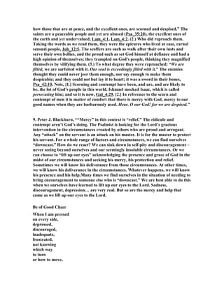 how those that are at peace, and the excellent ones, are scorned and despised.” The 
saints are a peaceable people and yet are abused (Psa_35:20), the excellent ones of 
the earth and yet undervalued, Lam_4:1, Lam_4:2. (2.) Who did reproach them. 
Taking the words as we read them, they were the epicures who lived at ease, carnal 
sensual people, Job_12:5. The scoffers are such as walk after their own lusts and 
serve their own bellies, and the proud such as set God himself at defiance and had a 
high opinion of themselves; they trampled on God's people, thinking they magnified 
themselves by vilifying them. (3.) To what degree they were reproached: “We are 
filled, we are surfeited with it. Our soul is exceedingly filled with it.” The enemies 
thought they could never jeer them enough, nor say enough to make them 
despicable; and they could not but lay it to heart; it was a sword in their bones, 
Psa_42:10. 
ote, [1.] Scorning and contempt have been, and are, and are likely to 
be, the lot of God's people in this world. Ishmael mocked Isaac, which is called 
persecuting him; and so it is now, Gal_4:29. [2.] In reference to the scorn and 
contempt of men it is matter of comfort that there is mercy with God, mercy to our 
good names when they are barbarously used. Hear, O our God! for we are despised.” 
9. Peter J. Blackburn, ““Mercy” in this context is “relief.” The ridicule and 
contempt aren’t God’s doing. The Psalmist is looking for the Lord’s gracious 
intervention in the circumstances created by others who are proud and arrogant. 
Any “attack” on the servant is an attack on his master. It is for the master to protect 
his servant. For a whole range of factors and circumstances, we can find ourselves 
“downcast.” How do we react? We can sink down in self-pity and discouragement – 
never seeing beyond ourselves and our seemingly insoluble circumstances. Or we 
can choose to “lift up our eyes” acknowledging the presence and grace of God in the 
midst of our circumstances and seeking his mercy, his protection and relief. 
Sometimes we will know his deliverance from those circumstances. At other times, 
we will know his deliverance in the circumstances. Whatever happens, we will know 
his presence and his help.Many times we find ourselves in the situation of needing to 
bring encouragement to someone else who is “downcast.” We are best able to do this 
when we ourselves have learned to lift up our eyes to the Lord. Sadness, 
discouragement, depression… are very real. But so are the mercy and help that 
come as we lift up our eyes to the Lord. 
Be of Good Cheer 
When I am pressed 
on every side, 
depressed, 
discouraged, 
inadequate, 
frustrated, 
not knowing 
which way 
to turn 
or how to move, 
 
