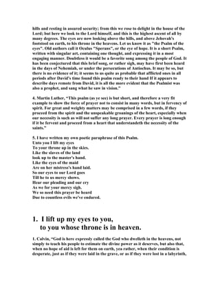 hills and resting in assured security; from this we rose to delight in the house of the 
Lord; but here we look to the Lord himself, and this is the highest ascent of all by 
many degrees. The eyes are now looking above the hills, and above Jehovah's 
footstool on earth, to his throne in the heavens. Let us know it as "the Psalm of the 
eyes". Old authors call it Oculus "Sperans", or the eye of hope. It is a short Psalm, 
written with singular art, containing one thought, and expressing it in a most 
engaging manner. Doubtless it would be a favorite song among the people of God. It 
has been conjectured that this brief song, or rather sigh, may have first been heard 
in the days of 
ehemiah, or under the persecutions of Antiochus. It may be so, but 
there is no evidence of it; it seems to us quite as probable that afflicted ones in all 
periods after David's time found this psalm ready to their hand If it appears to 
describe days remote from David, it is all the more evident that the Psalmist was 
also a prophet, and sang what he saw in vision.” 
4. Martin Luther, “This psalm (as ye see) is but short, and therefore a very fit 
example to show the force of prayer not to consist in many words, but in fervency of 
spirit. For great and weighty matters may be comprised in a few words, if they 
proceed from the spirit and the unspeakable groanings of the heart, especially when 
our necessity is such as will not suffer any long prayer. Every prayer is long enough 
if it be fervent and proceed from a heart that understandeth the necessity of the 
saints.” 
5. I have written my own poetic paraphrase of this Psalm. 
Unto you I lift my eyes 
To your throne up in the skies. 
Like the slaves of the land 
look up to the master's hand. 
Like the eyes of the maid 
Are on her mistress's hand laid. 
So our eyes to our Lord goes 
Till he to us mercy shows. 
Hear our pleading and our cry 
As we for your mercy sigh. 
We so need this prayer be heard 
Due to countless evils we've endured. 
1. I lift up my eyes to you, 
to you whose throne is in heaven. 
1. Calvin, “God is here expressly called the God who dwelleth in the heavens, not 
simply to teach his people to estimate the divine power as it deserves, but also that, 
when no hope of aid is left for them on earth, yea rather, when their condition is 
desperate, just as if they were laid in the grave, or as if they were lost in a labyrinth, 
 