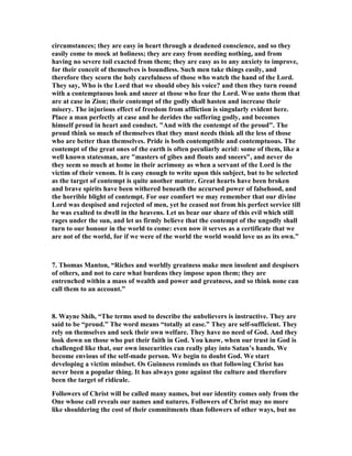 circumstances; they are easy in heart through a deadened conscience, and so they 
easily come to mock at holiness; they are easy from needing nothing, and from 
having no severe toil exacted from them; they are easy as to any anxiety to improve, 
for their conceit of themselves is boundless. Such men take things easily, and 
therefore they scorn the holy carefulness of those who watch the hand of the Lord. 
They say, Who is the Lord that we should obey his voice? and then they turn round 
with a contemptuous look and sneer at those who fear the Lord. Woe unto them that 
are at case in Zion; their contempt of the godly shall hasten and increase their 
misery. The injurious effect of freedom from affliction is singularly evident here. 
Place a man perfectly at case and he derides the suffering godly, and becomes 
himself proud in heart and conduct. "And with the contempt of the proud". The 
proud think so much of themselves that they must needs think all the less of those 
who are better than themselves. Pride is both contemptible and contemptuous. The 
contempt of the great ones of the earth is often peculiarly acrid: some of them, like a 
well known statesman, are "masters of gibes and flouts and sneers", and never do 
they seem so much at home in their acrimony as when a servant of the Lord is the 
victim of their venom. It is easy enough to write upon this subject, but to be selected 
as the target of contempt is quite another matter. Great hearts have been broken 
and brave spirits have been withered beneath the accursed power of falsehood, and 
the horrible blight of contempt. For our comfort we may remember that our divine 
Lord was despised and rejected of men, yet he ceased not from his perfect service till 
he was exalted to dwell in the heavens. Let us bear our share of this evil which still 
rages under the sun, and let us firmly believe that the contempt of the ungodly shall 
turn to our honour in the world to come: even now it serves as a certificate that we 
are not of the world, for if we were of the world the world would love us as its own.” 
7. Thomas Manton, “Riches and worldly greatness make men insolent and despisers 
of others, and not to care what burdens they impose upon them; they are 
entrenched within a mass of wealth and power and greatness, and so think none can 
call them to an account.” 
8. Wayne Shih, “The terms used to describe the unbelievers is instructive. They are 
said to be “proud.” The word means “totally at ease.” They are self-sufficient. They 
rely on themselves and seek their own welfare. They have no need of God. And they 
look down on those who put their faith in God. You know, when our trust in God is 
challenged like that, our own insecurities can really play into Satan’s hands. We 
become envious of the self-made person. We begin to doubt God. We start 
developing a victim mindset. Os Guinness reminds us that following Christ has 
never been a popular thing. It has always gone against the culture and therefore 
been the target of ridicule. 
Followers of Christ will be called many names, but our identity comes only from the 
One whose call reveals our names and natures. Followers of Christ may no more 
like shouldering the cost of their commitments than followers of other ways, but no 
 