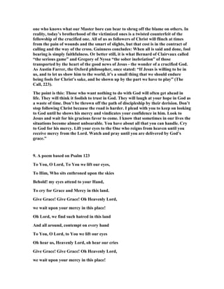 one who knows what our Master bore can bear to shrug off the blame on others. In 
reality, today’s brotherhood of the victimized ones is a twisted counterfeit of the 
fellowship of the crucified one. All of us as followers of Christ will flinch at times 
from the pain of wounds and the smart of slights, but that cost is in the contract of 
calling and the way of the cross. Guinness concludes: When all is said and done, fool 
bearing is simply faithfulness. Or better still, it is what Bernard of Clairvaux called 
“the serious game” and Gregory of 
yssa “the sober inebriation” of those 
transported by the heart of the good news of Jesus - the wonder of a crucified God. 
As Austin Farrer, the Oxford philosopher, once stated: “If Jesus is willing to be in 
us, and to let us show him to the world, it’s a small thing that we should endure 
being fools for Christ’s sake, and be shown up by the part we have to play” (The 
Call, 223). 
The point is this: Those who want nothing to do with God will often get ahead in 
life. They will think it foolish to trust in God. They will laugh at your hope in God as 
a waste of time. Don’t be thrown off the path of discipleship by their derision. Don’t 
stop following Christ because the road is harder. I plead with you to keep on looking 
to God until he shows his mercy and vindicates your confidence in him. Look to 
Jesus and wait for his gracious favor to come. I know that sometimes in our lives the 
situations become almost unbearable. You have about all that you can handle. Cry 
to God for his mercy. Lift your eyes to the One who reigns from heaven until you 
receive mercy from the Lord. Watch and pray until you are delivered by God’s 
grace.” 
9. A poem based on Psalm 123 
To You, O Lord, To You we lift our eyes, 
To Him, Who sits enthroned upon the skies 
Behold! my eyes attend to your Hand, 
To cry for Grace and Mercy in this land. 
Give Grace! Give Grace! Oh Heavenly Lord, 
we wait upon your mercy in this place! 
Oh Lord, we find such hatred in this land 
And all around, contempt on every hand 
To You, O Lord, to You we lift our eyes 
Oh hear us, Heavenly Lord, oh hear our cries 
Give Grace! Give Grace! Oh Heavenly Lord, 
we wait upon your mercy in this place! 
 