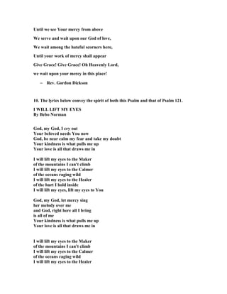 Until we see Your mercy from above 
We serve and wait upon our God of love, 
We wait among the hateful scorners here, 
Until your work of mercy shall appear 
Give Grace! Give Grace! Oh Heavenly Lord, 
we wait upon your mercy in this place! 
– Rev. Gordon Dickson 
10. The lyrics below convey the spirit of both this Psalm and that of Psalm 121. 
I WILL LIFT MY EYES 
By Bebo 
orman 
God, my God, I cry out 
Your beloved needs You now 
God, be near calm my fear and take my doubt 
Your kindness is what pulls me up 
Your love is all that draws me in 
I will lift my eyes to the Maker 
of the mountains I can't climb 
I will lift my eyes to the Calmer 
of the oceans raging wild 
I will lift my eyes to the Healer 
of the hurt I hold inside 
I will lift my eyes, lift my eyes to You 
God, my God, let mercy sing 
her melody over me 
and God, right here all I bring 
is all of me 
Your kindness is what pulls me up 
Your love is all that draws me in 
I will lift my eyes to the Maker 
of the mountains I can't climb 
I will lift my eyes to the Calmer 
of the oceans raging wild 
I will lift my eyes to the Healer 
 