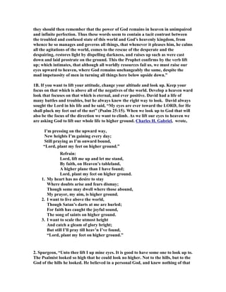 they should then remember that the power of God remains in heaven in unimpaired 
and infinite perfection. Thus these words seem to contain a tacit contrast between 
the troubled and confused state of this world and God's heavenly kingdom, from 
whence he so manages and governs all things, that whenever it pleases him, he calms 
all the agitations of the world, comes to the rescue of the desperate and the 
despairing, restores light by dispelling darkness, and raises up such as were cast 
down and laid prostrate on the ground. This the Prophet confirms by the verb lift 
up; which intimates, that although all worldly resources fail us, we must raise our 
eyes upward to heaven, where God remains unchangeably the same, despite the 
mad impetuosity of men in turning all things here below upside down.” 
1B. If you want to lift your attitude, change your altitude and look up. Keep your 
focus on that which is above all of the negatives of the world. Develop a heaven ward 
look that focuses on that which is eternal, and ever positive. David had a life of 
many battles and troubles, but he always knew the right way to look. David always 
sought the Lord in his life and he said, “My eyes are ever toward the LORD, for He 
shall pluck my feet out of the net” (Psalm 25:15). When we look up to God that will 
also be the focus of the direction we want to climb. As we lift our eyes to heaven we 
are asking God to lift our whole life to higher ground. Charles H. Gabriel, wrote, 
I’m pressing on the upward way, 

ew heights I’m gaining every day; 
Still praying as I’m onward bound, 
“Lord, plant my feet on higher ground.” 
Refrain: 
Lord, lift me up and let me stand, 
By faith, on Heaven’s tableland, 
A higher plane than I have found; 
Lord, plant my feet on higher ground. 
1. My heart has no desire to stay 
Where doubts arise and fears dismay; 
Though some may dwell where those abound, 
My prayer, my aim, is higher ground. 
2. I want to live above the world, 
Though Satan’s darts at me are hurled; 
For faith has caught the joyful sound, 
The song of saints on higher ground. 
3. I want to scale the utmost height 
And catch a gleam of glory bright; 
But still I’ll pray till heav’n I’ve found, 
“Lord, plant my feet on higher ground.” 
2. Spurgeon, “Unto thee lift I up mine eyes. It is good to have some one to look up to. 
The Psalmist looked so high that he could look no higher. 
ot to the hills, but to the 
God of the hills he looked. He believed in a personal God, and knew nothing of that 
 