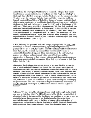 acknowledge His sovereignty. We lift our eyes because He is higher than we are. 
Isaiah focused his eyes on the throne of God and saw Him "high and lifted up" in 
the temple (Isa. 6:1). He is sovereign. He is the Master; we are the servants. He is the 
Creator; we are the creatures. He is the Heavenly Father; we are the children. 
Second, we admit His sufficiency. "Behold, as the eyes of servants look to the hand 
of their masters, as the eyes of a maid to the hand of her mistress, so our eyes look to 
the Lord our God, until He has mercy on us" (v. 2). We look to Him because of His 
sufficiency. Whatever we need, He is able to provide. "My God shall supply all your 
need according to His riches in glory by Christ Jesus" (Phil. 4:19). Third, when we 
lift up our eyes to the Lord, we can accept His generosity. "Have mercy on us, O 
Lord, have mercy on us!" the psalmist prays in verse 3. God is generous, the Giver 
of every good and perfect gift. "If you then, being evil, know how to give good gifts 
to your children, how much more will your Father who is in heaven give good things 
to those who ask Him!" (Matt. 7:11).” 
8. Gill, “
ot only the eyes of his body, this being a prayer gesture; see Mat_14:19; 
but the eyes of his mind and understanding, opened by the Spirit of God; 
particularly the eye of faith, by which he looked for and expected help and salvation 
from the Lord. The phrase is expressive of holy confidence in God, and a 
comfortable hope of receiving good things from him; as, on the contrary, when 
persons are ashamed and confounded with a sense of their sins, and the 
aggravations of them, and of their own unworthiness and vileness; and, on account 
of the same, almost out of all hope, cannot lift up their eyes to heaven, or their face 
before God, Ezr_9:6; 
O thou that dwellest in the heavens; the heaven of heavens, the third heaven, the 
seat of angels and glorified saints; and though the Lord is everywhere, and fills 
heaven and earth with his presence, and cannot be contained any where; yet here is 
the more visible display of his glory; here he keeps his court; this is his palace, and 
here his throne is prepared, and on it he sits (d); so some render the word here; as 
the Judge of the whole earth, and takes a view of all men and their actions; and, as 
the God of nature and providence, governs and orders all things after his own will; 
and, as the God of grace, sits on a throne of grace, kindly inviting and encouraging 
his people to come unto him: and therefore the psalmist addresses him as such; see 
Ecc_5:2, Mat_6:9. The Targum is, "O thou that sittest on a throne of glory in 
heaven!'' 
9. Henry, “We have here, The solemn profession which God's people make of faith 
and hope in God, Psa_123:1, Psa_123:2. Observe, 1. The title here given to God: O 
thou that dwellest in the heavens. Our Lord Jesus has taught us, in prayer, to have an 
eye to God as our Father in heaven; not that he is confined there, but there 
especially he manifests his glory, as the King in his court. Heaven is a place of 
prospect and a place of power; he that dwells there beholds thence all the calamities 
of his people and thence can send to save them. Sometimes God seems to have 
 