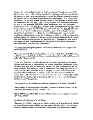forsaken the earth, and the enemies of God's people ask, Where is now your God? 
But then they can say with comfort, Our God is in the heavens. O thou that sittest in 
the heavens (so some), sittest as Judge there; for the Lord has prepared his throne in 
the heavens, and to that throne injured innocency may appeal. 2. The regard here 
had to God. The psalmist himself lifted up his eyes to him. The eyes of a good man 
are ever towards the Lord, Psa_25:15. In every prayer we lift up our soul, the eye of 
our soul, to God, especially in trouble, which was the case here. The eyes of the 
people waited on the Lord, Psa_123:2. We find mercy coming towards a people when 
the eyes of man, as of all the tribes of Israel, are towards the Lord, Zec_9:1. The eyes 
of the body are heaven-ward. Os homini sublime dedit - To man he gave an erect 
mien, to teach us which way to direct the eyes of the mind. Our eyes wait on the 
Lord, the eye of desire and prayer, the begging eye, and the eye of dependence, hope, 
and expectation, the longing eye. Our eyes must wait upon God as the Lord, and our 
God, until that he have mercy upon us. We desire mercy from him, we hope he will 
show us mercy, and we will continue our attendance on him till the mercy come. 
This is illustrated (Psa_123:2) by a similitude:” 
10. Sam Shamoun has put together a series of texts that stress God's reign on his 
throne in heaven. 
"And Micaiah said, ‘Therefore hear the word of the LORD: I saw the LORD sitting 
on HIS throne, and all the host of heaven standing beside him on his right hand and 
on his left;’" 1 Kings 22:19 
"In the year that King Uzziah died I saw the Lord sitting upon a throne, high and 
lifted up; and the train of his robe filled the temple. Above him stood the seraphim. 
Each had six wings: with two he covered his face, and with two he covered his feet, 
and with two he flew. 3And one called to another and said: ‘Holy, holy, holy is the 
LORD of hosts; the whole earth is full of his glory!’ And the foundations of the 
thresholds shook at the voice of him who called, and the house was filled with 
smoke. And I said: ‘Woe is me! For I am lost; for I am a man of unclean lips, and I 
dwell in the midst of a people of unclean lips; for my eyes have seen the King, the 
LORD of hosts!’" Isaiah 6:1-5 
"He who sits in the heavens laughs; the Lord holds them in derision." Psalm 2:4 
"The LORD is in his holy temple; the LORD's throne is in heaven; his eyes see, his 
eyelids test, the children of man." Psalm 11:4 
"The LORD has established his throne in the heavens, and his kingdom rules over 
all." Psalm 103:19 
Even heaven itself is said to be his throne: 
"Thus says the LORD: ‘Heaven is my throne, and the earth is my footstool; what is 
the house that you would build for me, and what is the place of my rest? All these 
things my hand has made, and so all these things came to be, declares the LORD. 
 