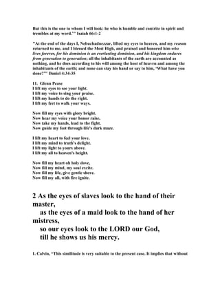 But this is the one to whom I will look: he who is humble and contrite in spirit and 
trembles at my word.’" Isaiah 66:1-2 
"At the end of the days I, 
ebuchadnezzar, lifted my eyes to heaven, and my reason 
returned to me, and I blessed the Most High, and praised and honored him who 
lives forever, for his dominion is an everlasting dominion, and his kingdom endures 
from generation to generation; all the inhabitants of the earth are accounted as 
nothing, and he does according to his will among the host of heaven and among the 
inhabitants of the earth; and none can stay his hand or say to him, ‘What have you 
done?’" Daniel 4:34-35 
11. Glenn Pease 
I lift my eyes to see your light. 
I lift my voice to sing your praise. 
I lift my hands to do the right. 
I lift my feet to walk your ways. 

ow fill my eyes with glory bright. 

ow hear my voice your honor raise. 

ow take my hands, lead to the fight. 

ow guide my feet through life's dark maze. 
I lift my heart to feel your love. 
I lift my mind to truth's delight. 
I lift my light to yours above. 
I lift my all to heaven's height. 

ow fill my heart oh holy dove, 

ow fill my mind, my soul excite. 

ow fill my life, give gentle shove. 

ow fill my all, with fire ignite. 
2 As the eyes of slaves look to the hand of their 
master, 
as the eyes of a maid look to the hand of her 
mistress, 
so our eyes look to the LORD our God, 
till he shows us his mercy. 
1. Calvin, “This similitude is very suitable to the present case. It implies that without 
 