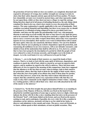 the protection of God true believers have no comfort, are completely disarmed and 
exposed to all manner of wrongs, have neither strength nor courage to resist; in 
short, that their safety depends entirely upon aid derived from another. We know 
how shamefully servants were treated in ancient times, and what reproaches might 
be cast upon them, whilst yet they durst not move a finger to repel the outrage. 
Being therefore deprived of all means of defending themselves, the only thing which 
remained for them to do was, what is here stated, to crave the protection of their 
masters. The same explanation is equally applicable to the case of handmaids. Their 
condition was indeed shameful and degrading; but there is no reason why we should 
be ashamed of, or offended at being compared to slaves, provided God is our 
defender, and takes our life under his guardianship; God, I say, who purposely 
disarms us and strips us of all worldly aid, that we may learn to rely upon his grace, 
and to be contented 'with it alone. It having been anciently a capital crime for bond-men 
to carry a sword or any other weapon about them, and as they were exposed to 
injuries of every description, their masters were wont to defend them with so much 
the more spirit, when any one causelessly did them violence. 
or can it be doubted 
that God, when he sees us placing an exclusive dependence upon his protection, and 
renouncing all confidence in our own resources, will as our defender encounter, and 
shield us from all the molestation that shall be offered to us. It is, however, certain 
that we have here properly the description of a period in which the people of God 
were reduced to a state of extreme necessity, and brought even to the brink of 
despair. As to the word hand, it is very well known to be put for help.” 
2. Barnes, “- , are to the hands of their masters; or, regard the hands of their 
masters. That is, we look to God with the same spirit of deference, dependence, and 
readiness to mark the will of God, which is evinced by servants in regard to their 
masters, and by maidens in regard to the will of a mistress. There has been some 
difference of view in regard to the meaning of this comparison. Some have supposed 
that the allusion is to the fact that servants, when in danger, look to their masters 
for protection; others, that they look to them for the supply of their needs; others, 
that when they have been guilty of an offense they look to them alone for pardon. 
The true idea, however, seems to be, that they look to them with deference and 
respect; that they attentively mark every expression of their will; that they are 
ready to obey their commands on the slightest intimation of their wishes - standing 
in a waiting posture, with no will of their own - their own wills absorbed in the will 
of the master or the mistress.” 
3. Samuel Cox, “In the first strophe the poet places himself before us as standing in 
the presence of the Majesty of Heaven, with his eyes fixed on the hand of God, 
absorbed in watchful expectation of some sign or gesture, however slight, which may 
indicate the divine will. He is like a slave standing silent but alert, in the presence of 
the Oriental "lord", with banns folded on his breast, and eyes fixed on his master, 
seeking to read, and to anticipate, if possible, his every wish. He is like a maiden in 
attendance on her mistress, anxiously striving to see her mind in her looks, to 
discover and administer to her moods and wants. The grave, reserved Orientals, as 
we know, seldom speak to their attendants, at least on public occasions. They 
 