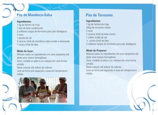 10
Ingredientes:
1 kg de farinha de trigo
1 lata de leite condensado
3 colheres (sopa) de fermento para pão (biológico)
2 ovos
1 pitada de sal
2 xícaras (chá) de mandioca salsa cozida e amassada
1 xícara (chá) de óleo
Modo de fazer:
Misture todos os ingredientes em uma recipiente até
obter uma massa homogênea.
Sove, modele os pães e os coloque em uma forma
untada.
Deixe crescer até dobrar de volume.
Leve ao forno pré-aquecido e asse em temperatura
média.
Ingredientes:
1 kg de farinha de trigo
200g de torresmo moído
2 ovos
2 xícaras (chá) de leite morno
1 colher (café) de sal
½ xícara (chá) de óleo
3 colheres (sopa) de fermento para pão (biológico).
Modo de Preparar:
Misture todos os ingredientes em uma recipiente até
obter uma massa homogênea.
Sove, modele os pães e os coloque em uma forma
untada.
Deixe crescer até dobrar de volume.
Leve ao forno pré-aquecido e asse em temperatura
média.
Pão de Mandioca-Salsa Pão de Torresmo
 