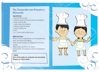 11
Ingredientes:
1 kg de farinha de trigo
2 colheres (sopa) de fermento para pão (biológico)
1 xícara (chá) de óleo
1 colher (sopa) de margarina
2 colheres (sopa) de açúcar
1 colher (café) de sal
2 ovos
1 e ½ xícara (chá) de leite morno
Modo de fazer:
Misture todos os ingredientes em um recipiente até
obter uma massa homogênea.
Sove, modele os pães e os coloque em uma forma
untada.
Deixe crescer até dobrar de volume.
Leve ao forno pré-aquecido e asse em temperatura
média.
Pão Temperado com Presunto e
Mussarela
DICA:
Essa massa pode ser recheada com mortadela,
lingüiça ou carne moída.
 