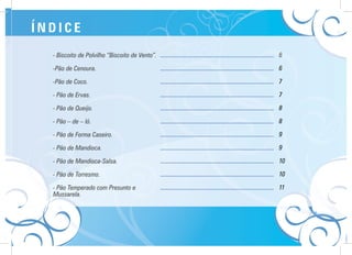 - Biscoito de Polvilho “Biscoito de Vento”.
-Pão de Cenoura.
-Pão de Coco.
- Pão de Ervas.
- Pão de Queijo.
- Pão – de – ló.
- Pão de Forma Caseiro.
- Pão de Mandioca.
- Pão de Mandioca-Salsa.
- Pão de Torresmo.
- Pão Temperado com Presunto e
Mussarela.
................................................................
................................................................
................................................................
................................................................
................................................................
................................................................
................................................................
................................................................
................................................................
................................................................
................................................................
6
6
7
7
8
8
9
9
10
10
11
Í N D I C E
 