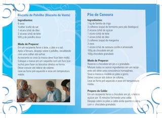 6
Ingredientes:
6 ovos
1colher (café) de sal
1 xícara (chá) de óleo
2 xícaras (chá) de leite
500 g de polvilho doce
Modo de Preparar:
Em um recipiente ferva o leite, o óleo e o sal.
Após a fervura, despeje sobre o polvilho, escaldando
com uma colher até esfriar.
Acrescente os ovos (a massa deve ﬁcar bem mole).
Coloque a massa em um saquinho com um furo (car-
tucho) para fazer os biscoitos diretos na forma.
Deixe crescer até dobrar de volume.
Leve ao forno pré-aquecido e asse em temperatura
média.
Ingredientes:
1 kg de farinha de trigo
3 colheres (sopa) de fermento para pão (biológico)
2 xícaras (chá) de açúcar
1 xícara (chá) de leite
1 xícara (chá) de óleo
2 colheres (sopa) de margarina
3 ovos
1 xícara (chá) de cenoura cozida e amassada
100g de chocolate em pó
100g chocolate granulado
Modo de Preparar:
Reserve o chocolate em pó e o granulado.
Misture todos os outros ingredientes em um recipi-
ente até obter uma consistência homogênea.
Sove a massa e modele os pães a gosto.
Deixe crescer até dobrar de volume.
Leve ao forno pré-aquecido e asse em temperatura
média.
Preparo da Calda:
Em um recipiente ferva o chocolate em pó, o leite e
açúcar por 15 minutos formando uma calda.
Despeje sobre os pães a calda ainda quente e cubra
com o chocolate granulado.
Biscoito de Polvilho (Biscoito de Vento) Pão de Cenoura
 
