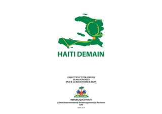 HAITI DEMAIN

          OBJECTIFS ET STRATEGIES
              TERRITORIALES
         POUR LA RECONSTRUCTION




              REPUBLIQUE D'HAITI
Comité Interministériel d'Aménagement du Territoire
                         CIAT
                     MARS 2010
 