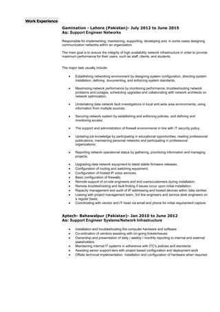 Work Experience
Gamination - Lahore (Pakistan)- July 2012 to June 2015
As: Support Engineer Networks
Responsible for implementing, maintaining, supporting, developing and, in some cases designing
communication networks within an organization.
The main goal is to ensure the integrity of high availability network infrastructure in order to provide
maximum performance for their users, such as staff, clients, and students.
The major task usually include:
• Establishing networking environment by designing system configuration, directing system
installation, defining, documenting, and enforcing system standards;
• Maximizing network performance by monitoring performance, troubleshooting network
problems and outages, scheduling upgrades and collaborating with network architects on
network optimization;
• Undertaking data network fault investigations in local and wide area environments, using
information from multiple sources;
• Securing network system by establishing and enforcing policies, and defining and
monitoring access;
• The support and administration of firewall environments in line with IT security policy;
• Updating job knowledge by participating in educational opportunities, reading professional
publications, maintaining personal networks and participating in professional
organizations;
• Reporting network operational status by gathering, prioritizing information and managing
projects;
• Upgrading data network equipment to latest stable firmware releases;
• Configuration of routing and switching equipment;
• Configuration of hosted IP voice services;
• Basic configuration of firewalls;
• Remote support of on-site engineers and end users/customers during installation;
• Remote troubleshooting and fault finding if issues occur upon initial installation;
• Rapacity management and audit of IP addressing and hosted devices within data centres
• Liaising with project management team, 3rd line engineers and service desk engineers on
a regular basis;
• Coordinating with vendor and IT head via email and phone for initial requirement capture.
Aptech- Bahawalpur (Pakistan)- Jan 2010 to June 2012
As: Support Engineer Systems/Network Infrastructure
• Installation and troubleshooting the computer hardware and software
• Co-ordination of vendors assisting with on-going tickets/Issues
• Ownership and presentation of daily / weekly / monthly reporting to internal and external
stakeholders
• Maintaining internal IT systems in adherence with ITC's policies and standards
• Assisting senior support tiers with project based configuration and deployment work
• Offsite technical implementation, installation and configuration of hardware when required
 