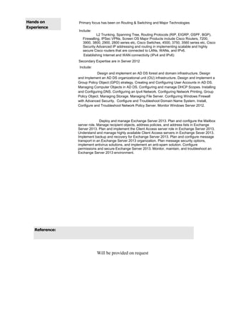Hands on
Experience
Primary focus has been on Routing & Switching and Major Technologies
Include:
L2 Trunking, Spanning Tree, Routing Protocols (RIP, EIGRP, OSPF, BGP),
Firewalling, IPSec VPNs, Screen OS Major Products include Cisco Routers, 7200,
3900, 3800, 2900, 2800 series etc, Cisco Switches, 4500, 3750, 3560 series etc, Cisco
Security Advanced IP addressing and routing in implementing scalable and highly
secure Cisco routers that are connected to LANs, WANs, and IPv6.
Establishing Internet and WAN connectivity (IPv4 and IPv6)
Secondary Expertise are in Server 2012
Include:
Design and implement an AD DS forest and domain infrastructure. Design
and Implement an AD DS organizational unit (OU) infrastructure. Design and implement a
Group Policy Object (GPO) strategy. Creating and Configuring User Accounts in AD DS.
Managing Computer Objects in AD DS. Configuring and manage DHCP Scopes. Installing
and Configuring DNS. Configuring an Ipv4 Network. Configuring Network Printing. Group
Policy Object. Managing Storage. Managing File Server. Configuring Windows Firewall
with Advanced Security. Configure and Troubleshoot Domain Name System. Install,
Configure and Troubleshoot Network Policy Server. Monitor Windows Server 2012.
Deploy and manage Exchange Server 2013. Plan and configure the Mailbox
server role. Manage recipient objects, address policies, and address lists in Exchange
Server 2013. Plan and implement the Client Access server role in Exchange Server 2013.
Understand and manage highly available Client Access servers in Exchange Sever 2013.
Implement backup and recovery for Exchange Server 2013. Plan and configure message
transport in an Exchange Server 2013 organization. Plan message security options,
implement antivirus solutions, and implement an anti-spam solution. Configure
permissions and secure Exchange Server 2013. Monitor, maintain, and troubleshoot an
Exchange Server 2013 environment.
Reference:
Will be provided on request
 