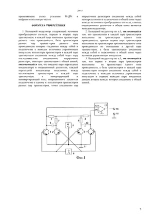 28643
5
применяющие схему усиления М-ДМ в
инфранизком спектре частот.
ФОРМУЛА ИЗОБРЕТЕНИЯ
1. Кольцевой модулятор, содержащий источник
преобразуемого сигнала, первую и вторую пару
транзисторов, в каждой паре имеющих транзисторы
разного типа проводимости, базы транзисторов
разных пар транзисторов разного типа
проводимости попарно соединены между собой и
подключены к выводам источника управляющих
импульсов, коллекторы транзисторов в каждой паре
транзисторов соединены между собой через пару
последовательно соединенные нагрузочные
резисторы, эмиттеры транзисторов с общей шиной,
отличающийся тем, что введены пара переходных
конденсатора и операционный усилитель, каждый
переходной конденсатор подключен между
коллекторами транзисторов в каждой паре
транзисторов, а инвертирующий и
неинвертирующий вход операционного усилителя
подключены к одному из коллекторов транзисторов
разных пар транзисторов, точки соединения пар
нагрузочных резисторов соединены между собой
непосредственно и подключены к общей шине через
выводы источника преобразуемого сигнала, а выход
операционного усилителя и общая шина являются
выходом модулятора.
2. Кольцевой модулятор по п.1, отличающийся
тем, что транзисторы в каждой паре транзисторов
выполнены на транзисторах одного типа
проводимости, причем первая пара транзисторов
выполнена на транзисторах противоположного типа
проводимости по отношению к другой паре
транзисторов, а базы транзисторов соединены
между собой и подключены к общей шине через
источник управляющих импульсов.
3. Кольцевой модулятор по п.1, отличающийся
тем, что первая и вторая пара транзисторов
выполнены на транзисторах одного типа
проводимости, а базы транзисторов в каждой паре
транзисторов попарно соединены между собой и
подключены к выводам источника управляющих
импульсов и первым выводам пары введенных
диодов, вторые выводы которых соединены с общей
шиной.
 