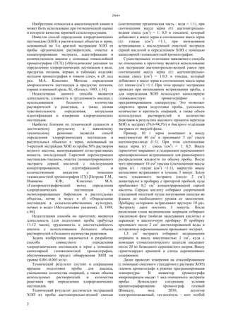 28644
2
Изобретение относится к аналитической химии и
может быть использовано при гигиенической оценке
и контроле качества зерновой сельхозпродукции.
Известен способ определения хлорорганических
пестицидов (ХОП) в растительных объектах и зерне,
основанный на 3-х кратной экстракции ХОП из
пробы органическим растворителем, очистке и
концентрировании экстракта, идентификации и
количественном анализе с помощью тонкослойной
хроматографии (ТСХ) [«Методические указания по
определению хлорорганических пестицидов в воде,
продуктах питания, кормах и табачных изделиях
методом хроматографии в тонком слое», в сб. под
ред. М.А. Клисенко. Методы определения
микроколичеств пестицидов в продуктах питания,
кормах и внешней среде, М, «Колос», 1983, с.34].
Недостатками данного способа являются
длительность, сложность и трудоемкость анализа с
использованием большого количества
растворителей и реактивов, а также низкая
чувствительность определения, визуальная
идентификация и измерение хлорорганических
пестицидов.
Наиболее близким по технической сущности и
достигаемому результату к заявляемому
техническому решению является способ
определения хлорорганических пестицидов в
растительных объектах и зерне, основанный на
3-кратной экстракции ХОП из пробы 50% раствором
водного ацетона, вымораживании коэкстрактивных
веществ, последующей 3-кратной переэкстракции
пестицидов гексаном, очистке сконцентрированного
экстракта серной кислотой с последующим
концентрированием, идентификацией и
количественным анализом с помощью
газожидкостной хроматографии (ГХ) [Петрова Т.М.,
Новикова К.Ф., Клисенко М.А.
«Газохроматографический метод определения
хлорорганических пестицидов и
полихлорированных бифенилов в растительных
объектах, почве и воде» в сб. «Определение
пестицидов в сельскохозяйственных культурах,
почвах и воде» (Методические указания), Л, 1989,
с.86].
Недостатками способа по прототипу являются
длительность (для подготовки пробы требуется
11-12 часов), трудоемкость и многостадийность
анализа с использованием большого объема
растворителей и большого количества реактивов.
Задача изобретения заключается в разработке
способа совместного определения
хлорорганических пестицидов в зерне с помощью
капиллярной газожидкостной хроматографии,
обеспечивающего предел обнаружения ХОП на
уровне 0,001-0,003 мг/кг.
Технический результат состоит в сокращении
времени подготовки пробы для анализа,
уменьшении количества операций, а также объема
используемых растворителей и количества
реактивов при определении хлорорганических
пестицидов.
Технический результат достигается экстракцией
ХОП из пробы ацетонитрильно-водной смесью
(соотношение органическая часть : вода = 1:1), при
соотношении масса зерна (г): ацетонитрильно-
водная смесь (см3
) = 1: 0,5 и гексаном, который
добавляют к массе зерна в соотношении масса зерна
(г): гексан (см3
) =1:1, при интенсивном
встряхивании с последующей очисткой экстракта
серной кислотой и определением ХОП с помощью
капиллярной газожидкостной хроматографии.
Существенными отличиями заявляемого способа
по отношению к прототипу является использование
для экстракции ацетонитрильно-водной смеси при
соотношении масса зерна (г): ацетонитрильно-
водная смесь (см3
) = 1:0,5 и гексана, который
добавляют к массе зерна в соотношении масса зерна
(г): гексан (см3
) =1:1. При этом процесс экстракции
проводят при интенсивном встряхивании пробы, а
для определения ХОП используют капиллярную
газожидкостную хроматографию с
программированием температуры. Это позволяет
сократить время подготовки пробы, уменьшить
количество и кратность операций, а также объем
используемых растворителей и количество
реактивов в результате высокого процента перехода
ХОП в экстракт (76,6-94,3%) и быстрого отделения
экстракта от твердой фазы.
Пример. 10 г зерна помещают в виалу
вместимостью 40 см3
и приливают 5 см3
смеси
ацетонитрил-вода (1:1). При этом соотношение
масса зерна (г) : смесь (см3
) = 1: 0,5. Виалу
герметично закрывают и содержимое перемешивают
кратковременным встряхиванием для равномерного
распределения жидкости по объему пробы. После
чего приливают 10 см3
гексана (соотношении массы
зерна (г) : гексан (см3
) =1:1), закрытую виалу
интенсивно встряхивают в течение 5 минут. Затем
часть гексанового экстракта (около 2 см3
)
декантируют в пробирку с притертой пробкой, куда
прибавляют 0,2 см3
концентрированной серной
кислоты. Серную кислоту отбирают укороченной
стеклянной пипеткой путем погружения пипетки во
флакон до необходимого уровня ее заполнения.
Пробирку осторожно встряхивают вручную 10 раз.
Экстракту дают постоять 3 минуты. После
разделения слоев медицинским шприцом отбирают
гексановую фазу (избегая засасывания кислоты) и
переносят в аналогичную пробирку. В пробирку
приливают около 2 см3
дистиллированной воды и
осторожным перемешиванием промывают экстракт.
1,5 см3
экстракта отбирают медицинским
шприцом в виалу вместимостью 2 см3
, куда с
помощью стоматологического шпателя насыпают
около 20 мг безводного сернокислого натрия. Виалу
герметизируют крышкой и слегка перемешивают
содержимое.
Далее проводят измерения на откалиброванном
(с помощью смесевого стандартного раствора ХОП)
газовом хроматографе в режиме программирования
температуры. В инжектор хроматографа
микрошприцом вводят 1 мкл очищенного экстракта
пробы. Используют следующие условия
хроматографирования: хроматограф газовый
Шимадзу, мод. 2010, детектор
электроннозахватный, газ-носитель - азот особой
 