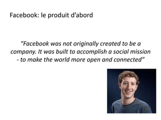 Facebook: le produit d’abord
“Facebook was not originally created to be a
company. It was built to accomplish a social mission
- to make the world more open and connected”
 