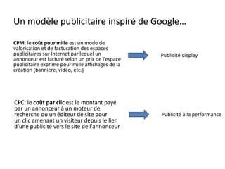 Un modèle publicitaire inspiré de Google…
CPM: le coût pour mille est un mode de
valorisation et de facturation des espaces
publicitaires sur Internet par lequel un
annonceur est facturé selon un prix de l’espace
publicitaire exprimé pour mille affichages de la
création (bannière, vidéo, etc.)
Publicité display
CPC: le coût par clic est le montant payé
par un annonceur à un moteur de
recherche ou un éditeur de site pour
un clic amenant un visiteur depuis le lien
d'une publicité vers le site de l'annonceur
Publicité à la performance
 
