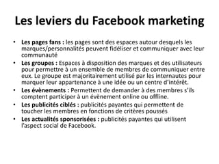 Les leviers du Facebook marketing
• Les pages fans : les pages sont des espaces autour desquels les
marques/personnalités peuvent fidéliser et communiquer avec leur
communauté
• Les groupes : Espaces à disposition des marques et des utilisateurs
pour permettre à un ensemble de membres de communiquer entre
eux. Le groupe est majoritairement utilisé par les internautes pour
marquer leur appartenance à une idée ou un centre d’intérêt.
• Les évènements : Permettent de demander à des membres s’ils
comptent participer à un évènement online ou offline.
• Les publicités ciblés : publicités payantes qui permettent de
toucher les membres en fonctions de critères poussés
• Les actualités sponsorisées : publicités payantes qui utilisent
l’aspect social de Facebook.
 