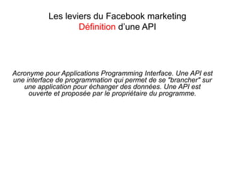 Les leviers du Facebook marketing
Définition d’une API
Acronyme pour Applications Programming Interface. Une API est
une interface de programmation qui permet de se "brancher" sur
une application pour échanger des données. Une API est
ouverte et proposée par le propriétaire du programme.
 