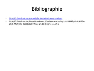 Bibliographie
• http://fr.slideshare.net/susheelr/facebook-business-model-ppt
• http://fr.slideshare.net/MarieMureRavaud/facebook-marketing-24328489?qid=61912fc6-
253b-4fb7-83fa-0ab8bcba0449&v=qf1&b=&from_search=2
 