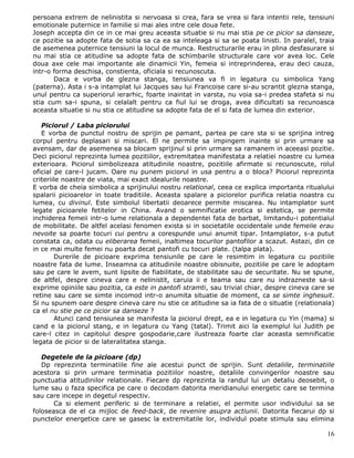 persoana extrem de nelinistita si nervoasa si crea, fara se vrea si fara intentii rele, tensiuni
emotionale puternice in familie si mai ales intre cele doua fete.
Joseph accepta din ce in ce mai greu aceasta situatie si nu mai stia pe ce picior sa danseze,
ce pozitie sa adopte fata de sotia sa ca ea sa inteleaga si sa se poata linisti. In paralel, traia
de asemenea puternice tensiuni la locul de munca. Restructurarile erau in plina desfasurare si
nu mai stia ce atitudine sa adopte fata de schimbarile structurale care vor avea loc. Cele
doua axe cele mai importante ale dinamicii Yin, femeia si intreprinderea, erau deci cauza,
intr-o forma deschisa, constienta, oficiala si recunoscuta.
       Daca e vorba de glezna stanga, tensiunea va fi in legatura cu simbolica Yang
(paterna). Asta i s-a intamplat lui Jacques sau lui Francoise care si-au scrantit glezna stanga,
unul pentru ca superiorul ierarhic, foarte inaintat in varsta, nu voia sa-i predea stafeta si nu
stia cum sa-i spuna, si celalalt pentru ca fiul lui se droga, avea dificultati sa recunoasca
aceasta situatie si nu stia ce atitudine sa adopte fata de el si fata de lumea din exterior.

   Piciorul / Laba piciorului
   E vorba de punctul nostru de sprijin pe pamant, partea pe care sta si se sprijina intreg
corpul pentru deplasari si miscari. El ne permite sa impingem inainte si prin urmare sa
avensam, dar de asemenea sa blocam sprijinul si prin urmare sa ramanem in aceeasi pozitie.
Deci piciorul reprezinta lumea pozitiilor, extremitatea manifestata a relatiei noastre cu lumea
exterioara. Piciorul simbolizeaza atitudinile noastre, pozitiile afirmate si recunoscute, rolul
oficial pe care-l jucam. Oare nu punem piciorul in usa pentru a o bloca? Piciorul reprezinta
criteriile noastre de viata, mai exact idealurile noastre.
E vorba de cheia simbolica a sprijinului nostru relational, ceea ce explica importanta ritualului
spalarii picioarelor in toate traditiile. Aceasta spalare a piciorelor purifica relatia noastra cu
lumea, cu divinul. Este simbolul libertatii deoarece permite miscarea. Nu intamplator sunt
legate picioarele fetitelor in China. Avand o semnificatie erotica si estetica, se permite
inchiderea femeii intr-o lume relationala a dependentei fata de barbat, limitandu-i potentialul
de mobilitate. De altfel acelasi fenomen exista si in societatile occidentale unde femeile erau
nevoite sa poarte tocuri cui pentru a corespunde unui anumit tipar. Intamplator, s-a putut
constata ca, odata cu eliberarea femeii, inaltimea tocurilor pantofilor a scazut. Astazi, din ce
in ce mai multe femei nu poarta decat pantofi cu tocuri plate. (talpa plata).
        Durerile de picioare exprima tensiunile pe care le resimtim in legatura cu pozitiile
noastre fata de lume. Inseamna ca atitudinile noastre obisnuite, pozitiile pe care le adoptam
sau pe care le avem, sunt lipsite de fiabilitate, de stabilitate sau de securitate. Nu se spune,
de altfel, despre cineva care e nelinistit, caruia ii e teama sau care nu indrazneste sa-si
exprime opiniile sau pozitia, ca este in pantofi stramti, sau trivial chiar, despre cineva care se
retine sau care se simte incomod intr-o anumita situatie de moment, ca se simte inghesuit.
Si nu spunem oare despre cineva care nu stie ce atitudine sa ia fata de o situatie (relationala)
ca el nu stie pe ce picior sa danseze ?
        Atunci cand tensiunea se manifesta la piciorul drept, ea e in legatura cu Yin (mama) si
cand e la piciorul stang, e in legatura cu Yang (tatal). Trimit aici la exemplul lui Judith pe
care-l citez in capitolul despre gospodarie,care ilustreaza foarte clar aceasta semnificatie
legata de picior si de lateralitatea stanga.

   Degetele de la picioare (dp)
   Dp reprezinta terminatiile fine ale acestui punct de sprijin. Sunt detaliile, terminatiile
acestora si prin urmare terminatia pozitiilor noastre, detaliile convingerilor noastre sau
punctuatia atitudinilor relationale. Fiecare dp reprezinta la randul lui un detaliu deosebit, o
lume sau o faza specifica pe care o decodam datorita meridianului energetic care se termina
sau care incepe in degetul respectiv.
       Ca si element periferic si de terminare a relatiei, el permite usor individului sa se
foloseasca de el ca mijloc de feed-back, de revenire asupra actiunii. Datorita fiecarui dp si
punctelor energetice care se gasesc la extremitatile lor, individul poate stimula sau elimina

                                                                                               16
 