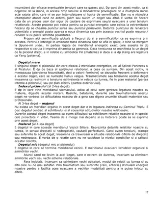 inconstient dar eficace eventualele tensiuni care se gasesc aici. Dp sunt din acest motiv, ca si
degetele de la mana, in acelasi timp locurile si modalitatile privilegiate de a multiplica micile
acte ratate zilnic care ni se par intamplatoare si lipsite de semnificatie. Dar nu e niciodata
intamplator atunci cand ne ardem, julim sau sucim un deget sau altul. E vorba de fiecare
data de un proces usor dar sigur de cautare de exprimare sau/si evacuare a unei tensiuni
relationale. Aceste procese pot exista pentru ca punctul energetic care exista la extremitatea
fiecarui dp se cheama punctul sursa sau punctul primaverii. Datorita punctului de renastere
potentiala a energiei poate aparea o noua dinamica sau prin aceasta vechiul poate resursa /
renaste si isi poate schimba polaritatea.
       Propun aici semnificatia globala a fiecarui dp si a semnificatiilor ce se exprima prin
acestea. Pentru a intelege in amanunt toata dinamica care se afla in spate, e bine sa mergem
la Spune-mi unde… in partea legata de meridianul energetic exact care soseste in dp
respective si caruia ii imprima dinamica sa generala. Daca tensiunea se manifesta la un deget
de la piciorul drept, e in relatie cu simbolica Yin (materna) si daca e la dp stang are legatura
cu Yang (paterna).

   Degetul mare
E singurul deget al piciorului din care pleaca 2 meridiane energetice, cel al Splinei Pancreas si
al Ficatului. E dp de baza al sprijinului relational, a ceea ce suntem. Din acest motiv, la
menopauza (pierderea fecunditatii, deci a valorii feminine) se dezvolta frecvent o deformare
a acestui deget, care se numeste hallux valgus. Traumatismele sau tensiunile acestui deget
inseamna ca resimtim o tensiune echivalenta in relatia cu lumea, fie in plan material (partea
interna a piciorului) sau pe plan afectiv (partea exteriorului).
   Indexul piciorului (al 2-lea deget)
E dp in care vine meridianul stomacului, adica al celui care gereaza legatura noastra cu
materia, digestia acestei materii. Basicile, bataturile, durerile sau traumatismele acestui
deget ne vorbesc de dificultatea noastra de a gera sau digera anumite situatii materiale sau
profesionale.
   Al 3-lea deget – majorul
Nu exista un meridian organic in acest deget dar e in legatura indirecta cu Caminul Triplu. E
deci degetul central, al echilibrului si al coerentei atitudinilor noastre relationale.
Durerile acestui deget inseamna ca avem dificultati sa echilibram relatiile noastre si in special
cele proiectate in viitor. Teama de a merge mai departe si cu hotarare poate sa se exprime
prin acest deget.
   Inelarul (al 4-lea deget)
E degetul in care soseste meridianul Vezicii Biliare. Reprezinta detaliile relatiilor noastre cu
lumea, in sensul dreptatii si nedrepatatii, cautarii perfectiunii. Cand avem tensiuni, crampe
sau suferinte la acest deget, inseamna ca traversam o situatie relationala dificila de dreptate
sau nedreptate. E vorba de o relatie care nu ne satisface la nivelul conditiilor si a calitatii
acestor conditii.
   Degetul mic (degetul mic al piciorului)
E degetul in care se termina meridianul vezicii. E meridianul evacuarii lichidelor organice si
amintirilor vechi.
        Atunci cand ne lovim la acel deget, care e extrem de dureros, incercam sa eliminam
amintirile vechi sau vechi scheme relationale.
        Fara indoiala, incercam sa schimbam vechi obiceiuri, modul de relatii cu lumea si cu
altii care nu ne mai satisfac. Prin traumatism sau suferinte (rani, entorse) stimulam energiile
noastre pentru a facilita acea evacuare a vechilor modalitati pentru a le putea inlocui cu
altele.




                                                                                              17
 