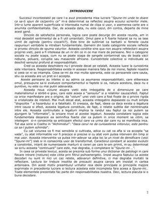 INTRODUCERE

    Succesul incontestabil pe care l-a avut precedenta mea lucrare “Spune-mi unde te doare
ca sa-ti spun de ce/pentru ce” m-a determinat sa reflectez asupra ecoului scrierilor mele.
Intr-o lume aparent superficiala si interesata numai de clipa si usor, o asemenea carte are o
anumita confidentialitate. Dar, de aceasta data, nu este cazul, din contra, departe de mine
acest gand.
        Dincolo de satisfactia personala, logica care poate decurge din acesta reusita, am in
mod deosebit sentimentul de a fi util umanitatii. Omul pare a fi foarte hotarat sa nu se lase
uimit de oglinda (pentru ciocarlii?). Este bine de subliniat ca barbatii si femeile cauta
raspunsuri veritabile la intrebari fundamentale. Oamenii din toate categoriile sociale reflecta
si privesc dincolo de spuma valurilor. Aceasta conditie sine qua non asupra refelectarii asupra
propriei vieti, pare a fi inteleasa de un nr din ce in ce mai mare de persoane. Nici o categorie
sociala nu poate scapa, cum nu se poate scapa de sangele contaminat sau de boala vacii
nebune, poluare, coruptie sau masacrele africane. Cunostintele colective si individuale se
deschid sensului profund al responsabilitatii.
        Cred ca aceasta deschidere nu-l priveste decat pe celalalt. Aceasta luare la cunostinta
este interioara. Responsabilitatea exista in aceeasi maniera fata de noi insine, faptele noastre
si ceea ce ni se intampla. Ceea ce-mi da mai multa speranta, este ca persoanele care cauta,
stiu ca aceasta are un pret si-l accepta.
     Aceste persoane au inteles si au admis ca asumarea responsabilitatii, care elibereaza
omul, presupune sa-si evalueze comportamentul si faptele si ca, natura acestora, daca nu e
punitive, nu este cu mai putin adevarata.
        Aceasta noua viziune asupra vietii este imbogatita de o dimensiune pe care
materialismul a stirbit-o grav, care este aceea a “sensului” si a relatiilor cauza/efect. Faptul
ca orice manifestare are o origine, da “volum” unei vieti care a fost fixate de o privire rigida
si cristalizata de intelect. Mai mult decat atat, aceasta imbogatire depaseste cu mult simpla
“dispozitie ” a hazardului si a fatalitatii. El creeaza, de fapt, ideea ca daca exista o legatura
intre cauza si efect, aceasta legatura constituie, de fapt, o relatie subtila dar neintrerupta
intre ele. Aceasta continuitate a legaturii implica la randul sau faptul ca noi putem sa
ajungem la “informatie”, la oricare nivel al acestei legaturi. Aceasta constatare logica este
fundamentala deoarece ea semnifica foarte clar ca putem in orice moment sa citim, sa
intelegem si-n consecinta sa anticipam efectul care va urma dar care nu se manifesta inca.
Tot asa scrie si Coelho in “Alchimistul”: “Daca cerul ne da cunoasterea viitorului, este pentru
ca sa-l putem schimba”.
        Cu cat viziunea va fi mai sensibila si cultivata, adica cu cat va afla si va accepta “sa
vada”, cu atat informatiile vor fi precoce si precise si cu atat vom putea interveni din timp si
mai usor. Aceasta interventie va putea intr-adevar sa aiba loc la un nivel de densificare (vezi
“Spune-mi”) slab si in consecinta usor de transformat. Caracterul constant al acestei evolutii
a constiintei, intarit de numeroasele marturii si cereri pe care le-am primit, m-au determinat
sa scriu aceasta “continuare” care este, mai degraba, o completare la “Spune-mi …”.
    In ceea ce priveste lexicul, acesta se prezinta sub forma unui dictionar de patologii in care
fiecare intrare (notiune) este citita prin filtrul psihoenergetic. Insist asupra faptului ca aceste
decodari nu sunt in nici un caz retete, adevaruri definitive, ci mai degraba invitatii la
reflectare. Lectura lor trebuie insotita de precautii asupra carora am insistat in cartea
anterioara. Din acest motiv preambulul urmator reia ideile principale si principiile majore
exprimate in precedenta lucrare si lectura acesteia este incompleta fara aceea a Spune-mi…
Toate elementele prezentate fac parte din responsabilitatea noastra. Deci, lectura placuta si o
buna decodare.




                                                                                                 2
 