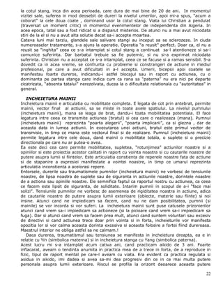 la cotul stang, inca din acea perioada, care dura de mai bine de 20 de ani. In momentul
vizitei sale, suferea in mod deosebit de dureri la nivelul umerilor, apoi mi-a spus, “acum a
coborat” la cele doua coate , dominand usor la cotul stang. Viata lui Christian a pendulat
(traversat un moment critic) in momentul evenimentelor de independenta din Algeria. In
acea epoca, tatal sau a fost ridicat si a disparut misterios. De atunci nu a mai avut niciodata
stiri de la el si nu a avut alta solutie decat sa-i accepte moartea.
Cateva luni mai tarziu, glandele sale salivare stangi au inceput sa se sclerozeze. In ciuda
numeroaselor tratamente, s-a ajuns la operatie. Operatia “a reusit” perfect. Doar ca, el nu a
reusit sa “inghita” ceea ce s-a intamplat si cotul stang a continuat sa-l atentioneze si sa-i
comunice suferinta. Dar barbatul trebuie sa fie puternic, si nu si-a exprimat niciodata
suferinta. Christian nu a acceptat ce s-a intamplat, ceea ce se facuse si a ramas sensibil. S-a
dovedit ca in acea vreme, se confrunta cu probleme si constrangeri de actiune in mediul
profesional, pe care a avut dificultati in a-l accepta. Umerii, bicepsii apoi coatele se
manifestau foarte dureros, indicandu-i astfel blocajul sau in raport cu actiunea, cu o
dominanta pe partea stanga care indica cum ca rana sa “paterna” nu era nici pe departe
cicatrizata, “absenta tatalui” nerezolvata, ducea la o dificultate relationala cu “autoritatea” in
general.

    INCHEIETURA MAINII
Incheietura mainii e articulatia cu mobilitate completa. E legata de cot prin antebrat, permite
mainii, vector final al actiunii, sa se miste in toate axele spatiului. La nivelul pumnului
(incheietura mainii), mana se leaga de brat, dandu-i toata mobilitatea potentiala. El face
legatura intre ceea ce transmite actiunea (bratul) si cea care o realizeaza (mana). Pumnul
(incheietura mainii) reprezinta “poarta alegerii”, “poarta implicarii”, ca si glezna , dar de
aceasta data in lumea actiunii. In executarea unei actiuni, bratul este primul vector de
transmisie, in timp ce mana este vectorul final si de realizare. Pumnul (incheietura mainii)
permite legatura intre cele doua, dand mainii o mobilitate totala, o suplete si o precizie
directionala pe care nu ar putea-o avea.
Ea este deci cea care permite mobilitatea, supletea, “rotunjimea” actiunilor noastre si a
opiniilor si este proiectia acestor calitati in raport cu vointa noastra si cu cautarile noastre de
putere asupra lumii si fiintelor. Este articulatia constienta de reperele noastre fata de actiune
si de stapanire a expresiei manifestate a vointei noastre, in timp ce umarul reprezinta
articulatia inconstienta a acelorasi repere.
Entorsele, durerile sau traumatismele pumnilor (incheietura mainii) ne vorbesc de tensiunile
noastre, de lipsa noastra de suplete sau de siguranta in actiunile noastre, dorintele noastre
de a actiona sau opiniile noastre. Ele semnifica faptul ca raportul nostru cu actiunea, ca ceea
ce facem este lipsit de siguranta, de soliditate. Intarim pumnii in scopul de a-i “face mai
solizi”. Tensiunile pumnilor ne vorbesc de asemenea de rigiditatea noastra in actiune, adica
de cautarile noastre de putere asupra lumii exterioare (obiecte, materie sau fiinte) si noi
insine. Atunci cand ne impiedicam sa facem, cand nu ne dam posibilitatea, pumnii (si
mainile) se vor incorda si vor suferi. La incheietura mainii sunt puse catusele prizonierilor
atunci cand vrem sa-i impiedicam sa actioneze (si la picioare cand vrem sa-i impiedicam sa
fuga). Dar si atunci cand vrem sa facem prea mult, atunci cand suntem voluntari sau excesiv
de directivi si cand actiunea trece doar prin vointa si in forta, incheieturile vor manifesta
opozitia lor si vor calma aceasta dorinta excesiva si aceasta folosire a fortei fiind dureroasa.
Maestrul interior ne obliga astfel sa ne calmam.!
    Daca durerea, traumatismul sau tensiunea se manifesta in incheietura dreapta, ea e in
relatie cu Yin (simbolica materna) si in incheietura stanga cu Yang (simbolica paterna).
Acest lucru mi s-a intamplat acum cativa ani, cand practicam aikido de 3 ani. Foarte
inflacarat, aveam o tendinta anumita in practica mea de a trece in forta, de a reproduce in
fizic, tipul de raport mental pe care-l aveam cu viata. Era evident ca practica regulata si
asidua in aikido, imi dadea si avea sa-mi dea progresiv din ce in ce mai multa putere
personala asupra lumii exterioare. Riscul se profila la orizont deoarece aceasta putere

                                                                                                22
 