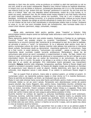 asociata cu tipul meu de vointa, urma sa produca un cocktail cu atat mai periculos cu cat nu
era voit, acela al unei puteri nestapanite. Maestrul meu interior trebuia sa vegheze deoarece,
in timpul unui curs de aikido in Aveyron, incheieturile deveneau din zi in zi mai dureroase, in
asa masura incat nu mai putem tine sau “strange” partenerul in exercitii. Nu am mai avut de
ales si a trebuit “lasa” sau mai degraba relaxa stransoarea, modul de a tine lumea, si, in
acest caz exact, partenerii mei. Nu am inteles acest mesaj imediat si am fost foarte indurerat
de acest handicap nedrept impotriva caruia ma revoltam. Timp de 2 ani a trebuie sa-mi
bandajez incheieturile inaintea cursurilor, si in practica profesionala, trebuia sa lucrez tinand
cont de durere. Aceasta ma obliga sa schimb atitudinea si modul de a lucra. Dupa 2 ani, intr-
o zi am inteles cat de mult a fost mentalizata si voluntarizata relatia mea cu lumea. Incepand
cu acea zi, nu am mai avut niciodata dureri ale incheieturilor, desi lucreaza toata ziua si
uneori chiar intensiv (seminarii, stagii, consultatii, masaje).

   MANA
       Mana este, asemenea talpii pentru gamba, piesa “maestra’ a bratului. Este
extremitatea bratului asupra careia se rasfrange toata actiunea a carei realizare finala nu ar fi
posibila fara ea.
Mana reprezinta stadiul final prin care actele noastre, finalizarea si finetea lor se realizeaza.
Cuvantul “mana” are aceeasi origine cu cuvantul “manifestare”, “manifestat”. Mana
reprezinta la un anumit moment dat, trecerea de la conceptual la real, de la idee la realitate,
ea serveste si pentru a “vorbi”, la comunicare. Si nu e adevarat doar pentru muti, dar si
pentru numeroase culture din lume. Gestica mainilor este adesea mai puternica si marcanta
decat vorbele. Numeroase studii au demonstrat importanta gesturilor in comunicare. Ceea
ce a fost numit, in acest domeniu, “comunicare non-verbala”, parea a avea mai multa
importanta decat cuvintele (vedeti lucrarile profesorului Meharabian). Acest tip de
comunicare este primul pe care-l cunoastem si experimentam in viata. De fapt, relatia intre
mama si copil, schimburile si semnele de afectiune si recunoastere se fac prin atingere si prin
intermediul mainii. Ea este deci un vector de transmisie si de comunicare. Ea serveste
actiunea de a da si a primi. Ea poate si sa atinga si sa simta si chiar sa inlocuiasca ochiul.
Este deci si un vector de perceptie. Prin intermediul mainii percepem sau transmitem
energiile. Natura mainilor este religioasa, terapeutica, pacifista. Palma si fiecare deget sunt
captorii si emitatorii energiilor noastre. In fiecare din degete incepe sau sfarseste un meridian
de acupunctura (vezi Spune-mi unde te doare). Acesta determina, prin tipul de energie
vehiculat, rolul degetului caruia ii este atasat. O sa vedem in continuare fiecare deget in
parte.
       Dar ca suport final al actiunii, mana este si vectorul puterii, un simbol al puterii. In
numeroase culturi, ea reprezinta puterea regala si chiar divina (a fi in mainile Domnului).
Mana ne permite sa strangem, sa tinem, sa incatusam sau sa strivim.
Modul in care este stransa mana cuiva este foarte semnificativ pentru modul in care persoana
intrevede relatia cu cel pe care-l saluta. Persoanele care abandoneaza vointa de putere
asupra celuilalt, dau mana. Regasim, deci, pentru mana, majoritatea rolurilor, simbolice sau
nu, care corespund bratului. Diferenta rezida in faptul ca, mana actioneaza in stadiul final, in
timp ce bratul, transmite. Putem compara simbolic bratul intreg cu o sageata. Mana este
varful acestei sageti, iar bratul este bara acesteia. Miscarea sagetii este transmisa de bara
(brat) dar varful (mana) este cel care asigura patrunderea acesteia in tinta.
Durerile mainilor ne vorbesc de raportul cu actiunea manifestata asupra lumii exterioare.
Tensiunea, durerea, suferinta mainilor semnifica faptul ca raportul nostru cu aceasta lume
este unul de stapanire, de putere, de posesie sau aviditate. Vrem sa tinem prea multe, sa
strangem, sa stapanim lumea sau indivizii, prin dorinta de dominara sau prin frica. Mana care
se inchide este cea care retine, careia ii e teama ca lucrurile ii scapa, care se apara sau ataca
si vrea sa loveasca (pumnul strans).
       Din acest motiv le explic uneori pacientilor mei ca viata si tot ce se petrece poate fi
simbolizat printr-un pumn de nisip. Daca vrem sa-l avem si sa-l conservam, trebuie sa tinem

                                                                                              23
 