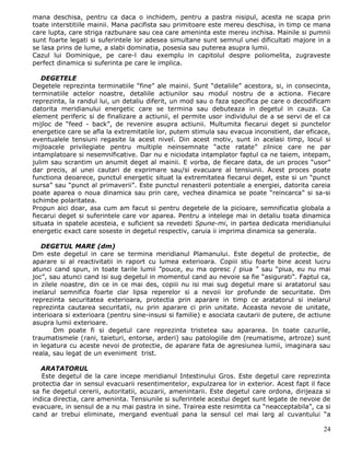 mana deschisa, pentru ca daca o inchidem, pentru a pastra nisipul, acesta ne scapa prin
toate interstitiile mainii. Mana pacifista sau primitoare este mereu deschisa, in timp ce mana
care lupta, care striga razbunare sau cea care ameninta este mereu inchisa. Mainile si pumnii
sunt foarte legati si suferintele lor adesea simultane sunt semnul unei dificultati majore in a
se lasa prins de lume, a slabi dominatia, posesia sau puterea asupra lumii.
Cazul lui Dominique, pe care-l dau exemplu in capitolul despre poliomelita, zugraveste
perfect dinamica si suferinta pe care le implica.

   DEGETELE
Degetele reprezinta terminatiile “fine” ale mainii. Sunt “detaliile” acestora, si, in consecinta,
terminatiile actelor noastre, detaliile actiunilor sau modul nostru de a actiona. Fiecare
reprezinta, la randul lui, un detaliu diferit, un mod sau o faza specifica pe care o decodificam
datorita meridianului energetic care se termina sau debuteaza in degetul in cauza. Ca
element periferic si de finalizare a actiunii, el permite usor individului de a se servi de el ca
mijloc de “feed - back”, de revenire asupra actiunii. Multumita fiecarui deget si punctelor
energetice care se afla la extremitatile lor, putem stimula sau evacua inconstient, dar eficace,
eventualele tensiuni regasite la acest nivel. Din acest motiv, sunt in acelasi timp, locul si
mijloacele privilegiate pentru multiple neinsemnate “acte ratate” zilnice care ne par
intamplatoare si nesemnificative. Dar nu e niciodata intamplator faptul ca ne taiem, intepam,
julim sau scrantim un anumit deget al mainii. E vorba, de fiecare data, de un proces “usor”
dar precis, al unei cautari de exprimare sau/si evacuare al tensiunii. Acest proces poate
functiona deoarece, punctul energetic situat la extremitatea fiecarui deget, este si un “punct
sursa” sau “punct al primaverii”. Este punctul renasterii potentiale a energiei, datorita careia
poate aparea o noua dinamica sau prin care, vechea dinamica se poate “reincarca” si sa-si
schimbe polaritatea.
Propun aici doar, asa cum am facut si pentru degetele de la picioare, semnificatia globala a
fiecarui deget si suferintele care vor aparea. Pentru a intelege mai in detaliu toata dinamica
situata in spatele acesteia, e suficient sa revedeti Spune-mi, in partea dedicata meridianului
energetic exact care soseste in degetul respectiv, caruia ii imprima dinamica sa generala.

   DEGETUL MARE (dm)
Dm este degetul in care se termina meridianul Plamanului. Este degetul de protectie, de
aparare si al reactivitatii in raport cu lumea exterioara. Copiii stiu foarte bine acest lucru
atunci cand spun, in toate tarile lumii ”pouce, eu ma opresc / piua ” sau “piua, eu nu mai
joc”, sau atunci cand isi sug degetul in momentul cand au nevoie sa fie “asigurati”. Faptul ca,
in zilele noastre, din ce in ce mai des, copiii nu isi mai sug degetul mare si aratatorul sau
inelarul semnifica foarte clar lipsa reperelor si a nevoii lor profunde de securitate. Dm
reprezinta securitatea exterioara, protectia prin aparare in timp ce aratatorul si inelarul
reprezinta cautarea securitatii, nu prin aparare ci prin unitate. Aceasta nevoie de unitate,
interioara si exterioara (pentru sine-insusi si familie) e asociata cautarii de putere, de actiune
asupra lumii exterioare.
        Dm poate fi si degetul care reprezinta tristetea sau apararea. In toate cazurile,
traumatismele (rani, taieturi, entorse, arderi) sau patologiile dm (reumatisme, artroze) sunt
in legatura cu aceste nevoi de protectie, de aparare fata de agresiunea lumii, imaginara sau
reala, sau legat de un eveniment trist.

   ARATATORUL
   Este degetul de la care incepe meridianul Intestinului Gros. Este degetul care reprezinta
protectia dar in sensul evacuarii resentimentelor, expulzarea lor in exterior. Acest fapt il face
sa fie degetul cererii, autoritatii, acuzarii, amenintarii. Este degetul care ordona, dirijeaza si
indica directia, care ameninta. Tensiunile si suferintele acestui deget sunt legate de nevoie de
evacuare, in sensul de a nu mai pastra in sine. Trairea este resimtita ca “neacceptabila”, ca si
cand ar trebui eliminate, mergand eventual pana la sensul cel mai larg al cuvantului “a

                                                                                               24
 