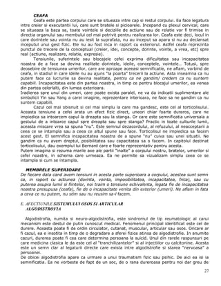 CEAFA
       Ceafa este partea corpului care se situeaza intre cap si restul corpului. Ea face legatura
intre creier si executantii lui, care sunt bratele si picioarele. Incepand cu plexul cervical, care
se situeaza la baza sa, toate vointele si deciziile de actiune sau de relatie vor fi trimise in
directia organului sau membului cel mai potrivit pentru realizarea lor. Ceafa este deci, locul in
care dorintele sau vointa nu au iesit la suprafata, nu au inceput sa apara si nu au declansat
inceputul unui gest fizic. Ele nu au fost inca in raport cu exteriorul. Astfel ceafa reprezinta
punctul de trecere de la conceptual (creier, idei, concepte, dorinte, vointe, a vrea, etc) spre
real (actiune, realizare, relatie, expresie).
       Tensiunile, suferintele sau blocajele cefei exprima dificultatea sau incapacitatea
noastra de a face sa devina realitate dorintele, ideile, conceptele, vointele… Totusi, spre
deosebire de tensiunea umerilor, care are aproape aceeasi semnificatie, ne aflam, vorbind de
ceafa, in stadiul in care ideile nu au ajuns “la poarta” trecerii la actiune. Asta inseamna ca nu
putem face ca lucrurile sa devina realitate, pentru ca ne gandim/ credem ca nu suntem
capabili. Incapacitatea este din partea noastra, in timp ce pentru blocajul umerilor, ea venea
din partea celorlalti, din lumea exterioara.
Iradierea spre unul din umeri, care poate exista paralel, ne va da indicatii suplimentare ale
simbolicii Yin sau Yang a carei imagine, reprezentare interioara, ne face sa ne gandim ca nu
suntem capabili.
       Cazul cel mai obisnuit si cel mai simplu la care ma gandesc, este cel al torticolisului.
Aceasta tensiune a cefei arata un efect fizic direct, uneori chiar foarte dureros, care ne
impiedica sa intoarcem capul la dreapta sau la stanga. Or care este semnificatia universala a
gestului de a intoarce capul spre dreapta sau spre stanga? Practic in toate culturile lumii,
aceasta miscare vrea sa spuna “nu”. Este semnul dezacordului, al refuzului, al neacceptarii a
ceea ce se intampla sau a ceea ce altul spune sau face. Torticolisul ne impiedica sa facem
acest gest. El semnifica incapacitatea noastra de a spune “nu” cuiva sau unei situatii. Ne
gandim ca nu avem dreptul, posibilitatea sau capacitatea sa o facem. In capitolul destinat
torticolisului, dau exemplul lui Bernard care e foarte reprezentativ pentru acesta.
Putem imagina si rezuma marile axe ale partii “inalte” a corpului nostru, bratelor, umerilor si
cefei noastre, in schema care urmeaza. Ea ne permite sa vizualizam simplu ceea ce se
intampla si cum se intampla.

   MEMBRELE SUPERIOARE
De fiecare data cand avem tensiuni in acesta parte superioara a corpului, acestea sunt semn
ca, in raport cu actiunea (dorinta, vointa, imposibilitatea, incapacitatea, frica), sau cu
puterea asupra lumii si fiintelor, noi traim o tensiune echivalenta, legata fie de incapacitatea
noastra presupusa (ceafa), fie de o incapacitate venita din exterior (umeri). Ne aflam in fata
a ceva ce nu putem, nu stim sau nu reusim sa-l facem.

E. AFECTIUNILE SISTEMULUI OSOS SI ARTICULAR
   ALGODISTROFIA

   Algodistrofia, numita si neuro-algodistrofia, este sindromul de tip reumatologic al carui
mecanism este destul de putin cunoscut medical. Fenomenul principal identificat este cel de
durere. Aceasta poate fi de ordin circulator, cutanat, muscular, articular sau osos. Oricare ar
fi cazul, ea e insotita in timp de o degradare a sferei fizice atinsa de algodistrofie. In anumite
cazuri, durerea poate fi cea care determina persoana la suicid. Unul din rarele raspunsuri pe
care medicina clasica le da este cel al “tranchilizantelor” si al injectiilor cu calcitonine. Acesta
este un semn clar al legaturii directe care exista intre algodistrofie si starea “nervoasa” a
persoanei.
De obicei algodistrofia apare ca urmare a unui traumatism fizic sau psihic. De aici ea isi ia
semnificatia. Ea ne vorbeste de fapt de un soc, de o rana dureroasa pentru noi dar greu de

                                                                                                 27
 