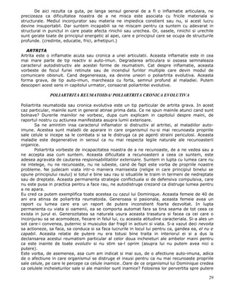 De aici rezulta ca guta, pe langa sensul general de a fi o inflamatie articulara, ne
precizeaza ca dificultatea noastra de a ne misca este asociata cu fricile materiala si
structurale. Mediul inconjurator sau materia ne impiedica constient sau nu, si acest lucru
devine insuportabil. Dar suntem incapabili sa ne miscam pentru ca suntem cu adevarat in
structural in punctul in care poate afecta rinichii sau urechea. Or, oasele, rinichii si urechile
sunt gerate toate de principiul energetic al apei, care e principiul care se ocupa de structurile
profunde. (credinte, educatie, frici, arhetipuri.)

   ARTRITA
Artrita este o inflamatie acuta sau cronica a unei articulatii. Aceasta inflamatie este in cea
mai mare parte de tip reactiv si auto-imun. Degradarea articulara si osoasa semnaleaza
caracterul autodistructiv ale acestei forme de reumatism. Cat despre inflamatie, aceasta
vorbeste de focul furiei retinute sau de incendiul furiilor multiple care devin modul de
comunicare obisnuit. Cand degenereaza, ea devine uneori o poliartrita evolutiva. Aceasta
forma grava, de tip auto-imun, marcheaza cu forta, semnul profund al maladiei. Putem
descoperi acest sens in capitolul urmator, consacrat poliartritei evolutive.

              POLIARTRITA REUMATOIDA/ POLIARTRITA CRONICA EVOLUTIVA

Poliartrita reumatoida sau cronica evolutiva este un tip particular de artrita grava. In acest
caz particular, mainile sunt in general atinse prima data. Ce ne spun mainile atunci cand sunt
bolnave? Durerile mainilor ne vorbesc, dupa cum explicam in capitolul despre maini, de
raportul nostru cu actiunea manifestata asupra lumii exterioare.
       Sa ne amintim insa caracterul inflamator si distructiv al artritei, al maladiilor auto-
imune. Acestea sunt maladii de aparare in care organismul nu-si mai recunoasta propriile
sale celule si incepe sa le combata si sa le distruga ca pe agenti straini periculosi. Aceasta
maladie este degenerative in sensul ca nu mai respecta legile naturale ale recunoasterii
organice.
       Poliartrita vorbeste de incapacitatea noastra de a ne recunoaste, de a ne vedea sau a
ne accepta asa cum suntem. Aceasta dificultate a recunoasterii a ceea ce suntem, este
adesea agravata de cautarea responsabilitatilor exterioare. Suntem in lupta cu lumea care nu
ne intelege, nu ne recunoaste, nu ne iubeste, cand de fapt este vorba de propriile noastre
probleme. Ne judecam viata intr-o maniera maniseista (religie in care principiul binelui se
opune principiului raului) si totul e bine sau rau si situatiile le traim in termeni de nedreptate
sau de dreptate. Aceasta permanenta strategie conflictuala si de defensiva compulsiva, care
nu este pusa in practica pentru a face rau, ne autodistruge crezand ca distruge lumea pentru
a ne apara.
Eu cred ca putem exemplifica toate acestea cu cazul lui Dominique. Aceasta femeie de 40 de
ani era atinsa de poliartrita reumatoida. Generoasa si pasionala, aceasta femeie avea un
raport cu lumea care era un raport de putere inconstient foarte dezvoltat. In lupta
permanenta cu viata si oamenii, ea se comporta automat fara sa tina seama de tot ceea ce
exista in jurul ei. Generozitatea sa naturala usura aceasta trasatura si facea ca cei care o
inconjurau sa se acomodeze, fiecare in felul lui, cu aceasta atitudine caracteriala. Si-a ales un
sot care-i convenea, puternic si musculos dar fragil in actiuni si viata. S-a vazut deci nevoita
sa actioneze, sa faca, sa conduca si sa faca lucrurile in locul lui pentru ca, gandea ea, el nu e
capabil. Aceasta relatie de putere nu era totusi bine traita in interiorul ei si a dus la
declansarea acestui reumatism particular al celor doua incheieturi ale ambelor maini pentru
ca este inainte de toate evolutiv si nu stim sa-l oprim (asupra lui nu putem avea nici o
putere).
Este vorba, de asemenea, asa cum am indicat si mai sus, de o afectiune auto-imuna, adica
de o afectiune in care organismul se distruge el insusi pentru ca nu mai recunoaste propriile
sale celule, pe care le percepe ca celule inamice…Oare de ce organismul lui Dominique credea
ca celulele incheieturilor sale si ale mainilor sunt inamice? Folosirea lor pervertita spre putere

                                                                                               29
 
