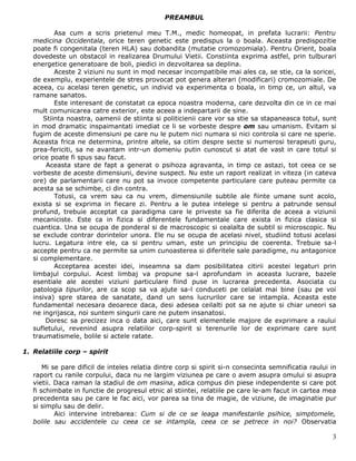 PREAMBUL

           Asa cum a scris prietenul meu T.M., medic homeopat, in prefata lucrarii: Pentru
   medicina Occidentala, orice teren genetic este predispus la o boala. Aceasta predispozitie
   poate fi congenitala (teren HLA) sau dobandita (mutatie cromozomiala). Pentru Orient, boala
   dovedeste un obstacol in realizarea Drumului Vietii. Constiinta exprima astfel, prin tulburari
   energetice generatoare de boli, piedici in dezvoltarea sa deplina.
           Aceste 2 viziuni nu sunt in mod necesar incompatibile mai ales ca, se stie, ca la soricei,
   de exemplu, experientele de stres provocat pot genera alterari (modificari) cromozomiale. De
   aceea, cu acelasi teren genetic, un individ va experimenta o boala, in timp ce, un altul, va
   ramane sanatos.
           Este interesant de constatat ca epoca noastra moderna, care dezvolta din ce in ce mai
   mult comunicarea catre exterior, este aceea a indepartarii de sine.
       Stiinta noastra, oamenii de stiinta si politicienii care vor sa stie sa stapaneasca totul, sunt
   in mod dramatic inspaimantati imediat ce li se vorbeste despre om sau umanism. Evitam si
   fugim de aceste dimensiuni pe care nu le putem nici numara si nici controla si care ne sperie.
   Aceasta frica ne determina, printre altele, sa citim despre secte si numerosi terapeuti guru,
   prea-fericiti, sa ne avantam intr-un domeniu putin cunoscut si atat de vast in care totul si
   orice poate fi spus sau facut.
        Aceasta stare de fapt a generat o psihoza agravanta, in timp ce astazi, tot ceea ce se
   vorbeste de aceste dimensiuni, devine suspect. Nu este un raport realizat in viteza (in cateva
   ore) de parlamentarii care nu pot sa invoce competente particulare care puteau permite ca
   acesta sa se schimbe, ci din contra.
           Totusi, ca vrem sau ca nu vrem, dimensiunile subtile ale fiinte umane sunt acolo,
   exista si se exprima in fiecare zi. Pentru a le putea intelege si pentru a patrunde sensul
   profund, trebuie acceptat ca paradigma care le priveste sa fie diferita de aceea a viziunii
   mecaniciste. Este ca in fizica si diferentele fundamentale care exista in fizica clasica si
   cuantica. Una se ocupa de ponderal si de macroscopic si cealalta de subtil si microscopic. Nu
   se exclude contrar dorintelor unora. Ele nu se ocupa de acelasi nivel, studiind totusi acelasi
   lucru. Legatura intre ele, ca si pentru uman, este un principiu de coerenta. Trebuie sa-l
   accepte pentru ca ne permite sa unim cunoasterea si diferitele sale paradigme, nu antagonice
   si complementare.
           Acceptarea acestei idei, inseamna sa dam posibilitatea citirii acestei legaturi prin
   limbajul corpului. Acest limbaj va propune sa-l aprofundam in aceasta lucrare, bazele
   esentiale ale acestei viziuni particulare fiind puse in lucrarea precedenta. Asociata cu
   patologia tipurilor, are ca scop sa va ajute sa-l conduceti pe celalat mai bine (sau pe voi
   insiva) spre starea de sanatate, dand un sens lucrurilor care se intampla. Aceasta este
   fundamental necesara deoarece daca, desi adesea ceilalti pot sa ne ajute si chiar uneori sa
   ne ingrijasca, noi suntem singurii care ne putem insanatosi.
        Doresc sa precizez inca o data aici, care sunt elementele majore de exprimare a raului
   sufletului, revenind asupra relatiilor corp-spirit si terenurile lor de exprimare care sunt
   traumatismele, bolile si actele ratate.

1. Relatiile corp – spirit

       Mi se pare dificil de inteles relatia dintre corp si spirit si-n consecinta semnificatia raului in
   raport cu ranile corpului, daca nu ne largim viziunea pe care o avem asupra omului si asupra
   vietii. Daca raman la stadiul de om masina, adica compus din piese independente si care pot
   fi schimbate in functie de progresul etnic al stiintei, relatiile pe care le-am facut in cartea mea
   precedenta sau pe care le fac aici, vor parea sa tina de magie, de viziune, de imaginatie pur
   si simplu sau de delir.
           Aici intervine intrebarea: Cum si de ce se leaga manifestarile psihice, simptomele,
   bolile sau accidentele cu ceea ce se intampla, ceea ce se petrece in noi? Observatia

                                                                                                       3
 