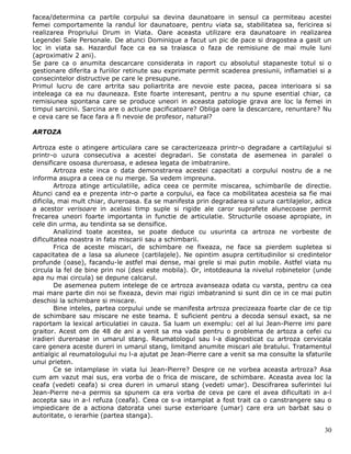 facea/determina ca partile corpului sa devina daunatoare in sensul ca permiteau acestei
femei comportamente la randul lor daunatoare, pentru viata sa, stabilitatea sa, fericirea si
realizarea Propriului Drum in Viata. Oare aceasta utilizare era daunatoare in realizarea
Legendei Sale Personale. De atunci Dominique a facut un pic de pace si dragostea a gasit un
loc in viata sa. Hazardul face ca ea sa traiasca o faza de remisiune de mai mule luni
(aproximativ 2 ani).
Se pare ca o anumita descarcare considerata in raport cu absolutul stapaneste totul si o
gestionare diferita a furiilor retinute sau exprimate permit scaderea presiunii, inflamatiei si a
consecintelor distructive pe care le presupune.
Primul lucru de care artrita sau poliartrita are nevoie este pacea, pacea interioara si sa
inteleaga ca ea nu dauneaza. Este foarte interesant, pentru a nu spune esential chiar, ca
remisiunea spontana care se produce uneori in aceasta patologie grava are loc la femei in
timpul sarcinii. Sarcina are o actiune pacificatoare? Obliga oare la descarcare, renuntare? Nu
e ceva care se face fara a fi nevoie de profesor, natural?

ARTOZA

Artroza este o atingere articulara care se caracterizeaza printr-o degradare a cartilajului si
printr-o uzura consecutiva a acestei degradari. Se constata de asemenea in paralel o
densificare osoasa dureroasa, e adesea legata de imbatranire.
        Artroza este inca o data demonstrarea acestei capacitati a corpului nostru de a ne
informa asupra a ceea ce nu merge. Sa vedem impreuna.
        Artroza atinge articulatiile, adica ceea ce permite miscarea, schimbarile de directie.
Atunci cand ea e prezenta intr-o parte a corpului, ea face ca mobilitatea acesteia sa fie mai
dificila, mai mult chiar, dureroasa. Ea se manifesta prin degradarea si uzura cartilajelor, adica
a acestor verisoare in acelasi timp suple si rigide ale caror suprafete alunecoase permit
frecarea uneori foarte importanta in functie de articulatie. Structurile osoase apropiate, in
cele din urma, au tendinta sa se densifice.
        Analizind toate acestea, se poate deduce cu usurinta ca artroza ne vorbeste de
dificultatea noastra in fata miscarii sau a schimbarii.
        Frica de aceste miscari, de schimbare ne fixeaza, ne face sa pierdem supletea si
capacitatea de a lasa sa alunece (cartilajele). Ne opintim asupra certitudinilor si credintelor
profunde (oase), facandu-le astfel mai dense, mai grele si mai putin mobile. Astfel viata nu
circula la fel de bine prin noi (desi este mobila). Or, intotdeauna la nivelul robinetelor (unde
apa nu mai circula) se depune calcarul.
        De asemenea putem intelege de ce artroza avanseaza odata cu varsta, pentru ca cea
mai mare parte din noi se fixeaza, devin mai rigizi imbatranind si sunt din ce in ce mai putin
deschisi la schimbare si miscare.
        Bine inteles, partea corpului unde se manifesta artroza precizeaza foarte clar de ce tip
de schimbare sau miscare ne este teama. E suficient pentru a decoda sensul exact, sa ne
raportam la lexical articulatiei in cauza. Sa luam un exemplu: cel al lui Jean-Pierre imi pare
graitor. Acest om de 48 de ani a venit sa ma vada pentru o problema de artoza a cefei cu
iradieri dureroase in umarul stang. Reumatologul sau l-a diagnosticat cu artroza cervicala
care genera aceste dureri in umarul stang, limitand anumite miscari ale bratului. Tratamentul
antialgic al reumatologului nu l-a ajutat pe Jean-Pierre care a venit sa ma consulte la sfaturile
unui prieten.
        Ce se intamplase in viata lui Jean-Pierre? Despre ce ne vorbea aceasta artroza? Asa
cum am vazut mai sus, era vorba de o frica de miscare, de schimbare. Aceasta avea loc la
ceafa (vedeti ceafa) si crea dureri in umarul stang (vedeti umar). Descifrarea suferintei lui
Jean-Pierre ne-a permis sa spunem ca era vorba de ceva pe care el avea dificultati in a-l
accepta sau in a-l refuza (ceafa). Ceea ce s-a intamplat a fost trait ca o canstrangere sau o
impiedicare de a actiona datorata unei surse exterioare (umar) care era un barbat sau o
autoritate, o ierarhie (partea stanga).

                                                                                              30
 