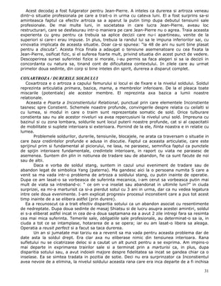 Acest decodaj a fost fulgerator pentru Jean-Pierre. A inteles ca durerea si artroza veneau
dintr-o situatie profesionala pe care a trait-o in urma cu cateva luni. El a fost surprins sa-si
aminteasca faptul ca efectiv artroza sa a aparut la putin timp dupa debutul tensiunii sale
profesionale. De mai multe luni, in societatea in care lucra Jean-Pierre, aveau loc
restructurari, care se desfasurau intr-o maniera pe care Jean-Pierre nu o agrea. Traia aceasta
experienta cu greu pentru ca trebuia sa aplice decizii care nu-i apartineau, venite de la
superiori si care-i erau impuse. In plus, trebuia la randul lui sa le impuna inferiorilor sai, cu
vinovatia implicata de aceasta situatie. Doar ca-si spunea: “la 48 de ani nu sunt bine plasat
pentru a discuta”. Acesta frica finala a adaugat o tensiune asemenatoare cu cea fixata la
Jean-Pierre, osificat fizic, si el suferea foarte mult, privind situatia din acest punct de vedere.
Descoperirea sursei suferintei fizice si morale, i-au permis sa faca alegeri si sa ia decizii in
concordanta cu natura sa, tinand cont de dificultatea contextului. In zilele care au urmat
primelor doua sedinte, din corp si bine inteles din spirit, durerea a disparut complet.

COXARTROZA / DURERILE SOLDULUI
   Coxartroza e o artroza a capului femurului si locul ei de fixare e la nivelul soldului. Soldul
reprezinta articulatia primara, bazica, mama, a membrelor inferioare. De la el pleaca toate
miscarile (potentiale) ale acestor membre. El reprezinta axa bazica a lumii noastre
relationale.
   Aceasta e Poarta a Inconstientului Relational, punctual prin care elementele Inconstiente
tasnesc spre Constient. Schemele noastre profunde, convingerile despre relatia cu ceilalti si
cu lumea, si modul in care o traim sunt reprezentate somatic de sold. Orice tulburare
constienta sau nu ale acestor niveluri va avea repercusiuni la nivelul unui sold. Impreuna cu
bazinul si cu zona lombara, soldurile sunt locul puterii noastre profunde, cat si al capacitatii
de mobilitate si suplete interioara si exterioara. Pornind de la ele, fiinta noastra e in relatie cu
lumea.
       Problemele soldurilor, durerile, tensiunile, blocajele, ne arata ca traversam o situatie in
care baza credintelor profunde e adusa in discutie. Faptul ca aceasta articulatie, care este
sprijinul prim si fundamental al piciorului, ne lasa, ne parasesc, semnifica faptul ca punctele
de spijin interioare fundamentale, credintele interioare, in raport cu viata ne parasesc de
asemenea. Suntem din plin in notiunea de tradare sau de abandon, fie ca sunt facute de noi
sau de altii.
       Daca e vorba de soldul stang, suntem in cazul unui eveniment de tradare sau de
abandon legat de simbolica Yang (paterna). Ma gandesc aici la o persoana numita S care a
venit sa ma vada intr-o problema de artroza a soldului stang, cu putin inainte de operatie.
Dupa ce am lasat-o sa vorbeasca de suferinta mecanica, i-am cerut sa vorbeasca putin mai
mult de viata sa intreband-o: “ ce om v-a inselat sau abandonat in ultimile luni?” in ciuda
surprizei, ea mi-a marturisit ca si-a pierdut sotul cu 3 ani in urma, dar ca nu vedea legatura
intre cele doua evenimente. I-am explicat progresiv procesul inconstient care a pus tot acest
timp inainte de a se elibera astfel (prin durere).
   Ea a recunoscut ca a trait efectiv disparitia sotului ca un abandon asociat cu resentimente
de nedreptate. Dupa doua sedinte de masaj Shiatsu si de lucru asupra acestei amintiri, soldul
ei s-a eliberat astfel incat in cea de-a doua saptamana ea a avut 2 zile intregi fara sa resimta
cea mai mica suferinta. Temerile sale, obligatiile sale profesionale, au determinat-o sa ia, in
ciuda a tot ce se intamplase, hotararea de a se opera; iar eu am lasat-o libera sa aleaga.
Operatia a reusit perfect si a facut sa taca durerea.
       Un an si jumatate mai tarziu ea a revenit sa ma vada pentru aceasta problema dar de
date asta la soldul drept. Era clar axa nu eliberase nimic din tensiunea interioara. Rana
sufletului nu se cicatrizase deloc si a cautat un alt punct pentru a se exprima. Am impins-o
mai departe in exprimarea trairilor sale si a terminat prin a marturisi ca, in plus, dupa
disparitia sotului sau, a avut indoieli majore despre fidelitatea sa incat se gandea chiar ca o
inselase. Ea se simtea tradata in pozitia de sotie. Deci nu era surprinzator ca Inconstientul
avea nevoie de a elimina, la nivelul soldului aceasta rana care era inca departe de a fi inchisa

                                                                                                 31
 