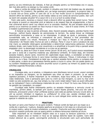 pentru ca era intretinuta de indoiala. A fost pe dreapta pentru ca feminitatea era in cauza,
dar mai ales pentru ca stanga nu mai putea vorbi.
       Daca e vorba de soldul drept, suntem in situatia unei trairi de tradare sau de abandon
a simbolului Yin (matern). Ma gandesc aici, pe langa exemplul precedent, la propriul tata. El
a lucrat intr-un birou public in care din ce in ce mai multe lucruri si comportamente i-au
devenit dificil de tolerat, pentru ca ele tradau ideea ca era vorba de serviciul public. Dar cum
sa iesim din aceasta situatie? El a cazut intr-o zi si s-a lovit la soldul drept.
   Putin cate putin, durerea a crescut incat a devenit dificil sa poata face corect lucrul. Taran
de origine si avand un dezvoltat simt al datoriei si de respect fata de angajamente, a fost si
mai contrariat atunci cand l-au sfatuit sa-si ia concediu medical. Nu pot accepta acest lucru
pentru ca ar insemna ca ceilalt vor face munca in locul meu, - zise el in acea vreme. Ar fi fost
o tradare suplimentara din partea sa.
       A hotarat sa iasa la pensie anticipat, desi, facand aceasta alegere, pierdea foarte mult
financiar, nefiind foarte departe de pensionarea la termen. Nu putea totusi sa inteleaga
semnificatia inconstienta a ceea ce se intamplase. A plecat sa ajute o persoana, dintre
cunostintele sale, sa infiinteze o crescatorie de porci. Debutul a fost promitator dar
experienta tradarii s-a reluat. Persoana a inceput sa-i faca in fiecare zi noi probleme,
reducandu-i de fiecare data munca pe care o efectua. Pana in ziua in care o picatura de apa
mai mare ca celelalte (distrugere accidentala) a determinat rasturnarea paharului. Durerea
soldului drept, care luase forma unei coxartroze s-a amplificat si la putin timp a parasit acest
angajator care i-a dezamagit increderea si s-a dus sa se opereze.
       Poate ca, daca as fi stiut in acea vreme (acum 30 de ani), as fi putut evoca necesitatea
pe care o avea de a exprima tradarea sau abandonul simbolic. El traise deja, din tinerete
aceasta tradare, atunci cand, revenind din captivitate dupa razboi, a constatat ca tatal sau
abandonase o frumoasa ferma in care traise inaintea razboiului. Totusi, il indrumase in mod
expres sa nu o faca. Constatand ca tatal sau a vandut aceasta ferma pentru a cumpara alta
in alta parte, a decis sa-si paraseasca familia pentru a lucra in uzina. Am zis poate pentru ca
nu suntem intotdeauna gata sa auzim anumite lucruri si pentru ca nimeni nu poate trai sau
schimba Legenda Personala a altuia.

CRURALGIA
        Cruralgia este, ca si sciatica, o intepatura care blocheaza nervul crural, uneori complet
si ne impiedica sa mergem, sa ne deplasam sau chiar sa stam in picioare. (a se vedea
capitolul picioare). E foarte important sa ne intrebam, dupa locul atins, ce se intampla in
viata relationala. Care e persoana spre care nu vrem sa mai mergem, cu care nu mai vrem
relatii ca cele existente azi, sau mai simplu nu mai vrem relatii deloc? Spre ce avem dificultati
sa ne indreptam? Care e schimbarea materiala de care ne e frica? Ce lucru sau fiinta la care
ne gandim sa-l posedam, ne scapa?
        Cruralgia este foarte interesanta pentru ca aceasta intepatura a nervului crural se
manifesta, printre altele, la barbati prin dureri, uneori foarte jenante, intr-unul din cele 2
testicule, provocand uneori chiar umflarea aceluia care este pe partea nervului crural atins. E
util sa punem intrebari in legatura cu umflatura? In orice caz, aceste intrebari pot da
raspunsuri particulare graitoare chiar daca ele nu sunt obligat bine venite sau acceptate, in
special in relatiile de cuplu.

                                       FRACTURA
Sa dam un sens unei fracturi mi se pare evident. Trebuie vorbit de fapt prin ea insasi ca e
vorba de o spartura / ruptura. Aceasta spartura se produce in tot ceea ce e structural si dur
in corpul nostru, adica la nivelul scheletului, a oaselor. Fracturile sunt deci atingeri ale
structurii noastre profunde care se sparg pentru a elibera tensiunea intalnita pe drum.
    Este important sa ne intrebam despre ceea ce e supus la tensiuni puternice in viata
noastra, despre ceea ce rezista si risca sa se sparga datorita lipsei de suplete. Care este
modul obisnuit de a gandi, convingerile profunde si structurale care sunt perturbate de

                                                                                              32
 