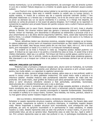 trairea momentului. La ce schimbari de comportament, de convingeri sau de directie suntem
in curs de a rezista? Fabula stejarului si a trestiei ne poate ajuta sa reflectam asupra acestui
subiect.
        Locul fracturii vine sa descifreze sensul global si ne permite sa precizam domeniul vietii
in care exista tensiunea. Oare este in relatiile noastre cu ceilalti sau cu lumea (picior), in
actele noastre, in modul de a actiona sau de a suporta actiunile celorlalti (brate) ? Are
dificultati relationale cu o femeie sau o intreprindere, vis-à-vis de cineva care nu mai stie pe
ce picior sa danseze sau cui sa opuna rezistenta in a avansa, in a merge mai departe, de
exemplu (e vorba de picioare si mai exact de glezna dreapta). Va fi indicat sa ne raportam in
consecinta la capitolul care priveste fiecare din partile corpului care a suferit fractura pentru a
afla sensul sau.
        Ma gandesc aici la cazul Clarei. Aceasta tanara adolescenta (12 ani), traia o situatie
dificila in familie. Din diverse motive tatal sau genera o tensiune paterna si conflictuala in
familie. Uneori se intampla, prin dezordinea si atitudinea sa relationala a provocat crize si in
plus amenintarea ca o da afara devine argumentul definitiv. Oare, acest tata reprezinta totul
pentru Clara. L-a plasat intotdeauna pe un piedestal. Imaginea sa era sacra si nu trebuia ca
cineva sa-l critice.
        Totusi, atitudinea tatalui sau devenea excesiva, aceasta imagine incepea sa se lezeze.
In cateva saptamani, primul semn al impactului evenimentelor au fost notele Clarei la scoala,
au devenit mai slabe, desi facuse mereu parte din cei mai buni. Apoi, intr-o zi, intr-o ora de
sport, prin intamplare un baiat (!!!) a lovit-o si i-a fracturat incheietura stanga.
        Era evident ca ea traia o fractura in viata sa. Imaginea acestui barbat puternic s-a
spart. A trebuit sa se rupa ceva in ea pentru a transforma ceea ce traia. In acest timp si bine
inteles intamplator, tatal sau s-a calmat. Tot timpul cat Clara a purtat gipsul, putine lucruri s-
au schimbat aparent. Dar in schimb, notele au devenit bune imediat dupa scoaterea gipsului.
Mai interesant e ca a inceput sa-l critice si sa judece in numeroase domenii pe cel ce era de
neatins.

MIELOM /MALADIA LUI KAHLER
       Mielomul este o tumoare a maduvei osoase care, atunci cand se multiplica, se numeste
maladia lui Kahler. Suntem in prezenta unei afectiuni de tip canceros si prin urmare putem,
pentru mai multe detalii, s-o raportam la capitolul cancerului.
       Dincolo de asta, cancerul atinge maduva osoasa, adica ceea ce e mai profund, subtil si
secret in corpul uman (in afara glandelor endocrine). Din acest motiv viata a ascuns-o in
interiorul oaselor. Aceasta maduva este purtatoarea codurilor noastre de viata cele mai
profunde. Din acest motiv, doar grefele de maduva pot salva persoanele care au fost iradiate,
adica a caror structura vibratorie celulara a fost perturbata, parazitata, bulversata,
destructurata de o vibratie fenomenala care e cea a atomului.
   Suntem prin urmare in prezenta unei atingeri care striga aceasta pierdere a structurii. O
traire constienta sau nu (sau o acumulare de trairi) a bulversat codurile noastre interioare
cele mai profunde si secrete. Am pierdut convingerile si reperele fundamentale. Dezordinea
s-a instalat in sufletul si in corpul nostru. Suntem, fara indoiala, noi insine, pierduti, rataciti si
nu mai gasim sensul axelor noastre majore ale vietii.

         DECALCIFIEREA /DEMINERALIZAREA/ DURERILE OSOASE/ OSTEOPOROZA
Scheletul si oasele reprezinta structura noastra, arhitectura interioara. De fiecare data cand
ne dor oasele, inseamana ca suferim in structura interioara, in credintele noastre despre
viata. Marea majoritate a acestor structuri sunt inconstiente, sunt arhetipurile cele mai
profunde, pe care ne sprijinim inconstient si in permanenta in viata cotidiana, in relatia
noastra cu viata. Oasele reprezinta ceea ce este mai profund in corpul nostru, in jurul lor se
construieste totul, pe ele se sprijina totul. Reprezinta ceea ce este mai dur, rigid si solid in
noi. Prin urmare reprezinta ceea ce este mai profund in noi, in psihologia inconstienta, sunt


                                                                                                   33
 