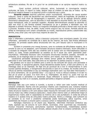 arhitectura acesteia. Pe ele si in jurul lor se construieste si se sprijina raportul nostru cu
viata.
              Cand suntem profund tulburati, atinsi, bulversati in convingerile noastre
profunde, de baza, in raport cu viata, despre ceea ce credem ca este sau ar trebui sa fie,
structura noastra osoasa o va exprima printr-o suferinta sau o jena.
        Durerile osoase exprima suferinta uneori inconstienta, resimtita din cauza acestor
tulburari. Cand e vorba de decalcifieri sau demineralizari, ideea de fragilitate, de pierdere a
soliditatii, mai mult chiar de dezagregare a reperelor, vine sa se adauge sensului global.
Fenomenul osteoporozei, care se dezvolta in mod deosebit la anumite femei, dar nu la toate,
dupa menopauza, este un exemplu sugestiv. Aceasta demineralizare osoasa se dezvolta cu
atat mai mult cu cat femeia traieste menopauza ca pe o pierdere a identitatii sau mai
degraba a utilitatii feminine. Pentru ca imaginea arhetipala profunda a femeii este inca cea de
a procrea. Aceasta a fost, de altfel, multa vreme singurul sau rol social. Femeile sterile sau
aflate la menopauza sunt uneori considerate ca inutile, neproductive pentru colectivitate sau
familie, erau chiar (sau mai sunt inca) respine de sotul lor.

PERIOSTITA
Este o inflamatie a periostului, adica a tesutului conjunctiv care inconjoara oasele. Ca orice
inflamatie , periostita ne vorbeste de o stare de foc interior, de furie. Dat fiindca afecteaza
periostul, ea priveste oasele adica structuralul din noi, prin tesutul care le inconjoara si le
hraneste.
       Suntem in prezenta unui mesaj dureros, care ne vorbeste de dificultatea noastra, de o
emotie la care nu ne adaptam, care hraneste structura noastra interioara. Avem dificultati in
a accepta sa integram noile idei sau credinte care ar putea veni sa imbunatateasca raportul
nostru cu viata. Exista posibilitatea ca acestea sa ne fi socat sau ranit (periostita post-
traumatica). Inflamatia tesutului care inconjoara structuralul existent (oasele), serveste ca
protectie, ca sa respinga ceea ce vine din interior, prin reactii, mai mult chiar violente.
     Localizarea periostitei desleaga bine inteles sensul global de dificultate de a lasa sa
patrunda in sine noile date. Deci este bine sa ne raportam la partea corpului in cauza.
   Ma gandesc aici la cazul lui Gilbert care a venit sa ma consulte din cauza unei periostite a
gambei drepte, in apropierea gleznei. Dupa decodarea acestei dureri, a fost usor pentru G. sa
inteleaga ceea ce se intampla. De fapt era pe punctual de a trai in intreprinderea in care
lucrase (partea dreapta), o reorganizare structurala in care el nu credea. Se revolta contra ei,
refuza sa admita necesitatea ei sau sa inteleaga explicatiile care i-au fost date interzicandu-i-
se orice comentariu. Se va schimba totul – si-a spus el. Furia si refuzul cresteau in el dar nu
stia pe ce picior sa joace. S-a lovit intr-o zi, intamplator, de biroul lui, putin mai sus de
glezna dreapta si periostita s-a declansat. Dupa reflectare si ajutor pentru a transforma
evenimentul rau trait si a-l accepta, aceasta periostita a disparut complet.

RAHIALGIA
Rahialgia este asa cum indica si numele, o durere a rahiei care este numele medical al
coloanei vertebrale. Rachis vine din grecescul rhakhis care inseamana axa. Coloana noastra
vertebrala este axa centrala care este, in noi, trunchiul purtator in jurul caruia se organizeaza
toata structura noastra si din care pleaca toate impulsurile nervoase care emana din sistemul
nervos motor sau reflex (maduva epidurala ). Acest arbor interior este un referential major al
organismului nostru atat in capacitatea sa motrica cat si cea purtatoare. E vorba de armura
noastra si in acelasi timp de articulatia nostra profunda. Pentru a intelege, este suficient sa
se constate la ce nivel o problema vertebrala poate handicapa, adica suprima, orice
posibilitate de miscare a oricarei parti a corpului (chiar si indepartata de coloana).
       Rahialgia insemana ca ne doare axa. Reperele, referintele interioare simbolice sau
reale, spatiale sau de actiune ne sunt dificile, dureroase, chiar suprimate sau inexistente.
Excesul miscarilor interioare, perturbarea reperelor fundamentate, instabilitatea acestor
repere genereaza tensiuni si dureri dorsale, adesea situate chiar la coloana vertebrala. Am ca

                                                                                              34
 