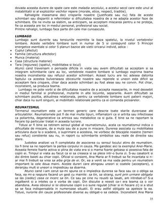 dovada aceasta durere de spate care este maladia secolului, a acestui secol care este unul al
    instabilitatii si al exploziilor vechilor repere (morale, etice, respect, traditie).
           Rahialgiile inseamana deci crisparile noastre (justificate sau nu) fata de aceste
    schimbari sau disparitii a referintelor si dificultatea noastra de a ne adapta acestor faze de
    schimbare. Ele ne invita sa slabim, sa anticipam, sa acceptam miscarea pentru a ne proteja,
    fie ca aceasta are loc in mediul personal, profesional sau social.
    Printre rahialgii, lumbago face parte din cele mai cunoascute.

    LUMBAGO
    Lumbago sunt durerile sau tensiunile resimtite la baza spatelui, la nivelul vertebrelor
    lombare. Aceste vertebre lombare sunt in numar de 5 si corespund celor 5 Principii
    energetice esentiale si celor 5 planuri bazice ale vietii oricarui individ, adica :
•   Cuplul (afectul)
•   Familia (structura afectelor)
•   Munca (materia)
•   Casa (structura materiei)
•   Tara (regiunea) (spatiul, mobilitatea si locul)
    Atunci cand traversam o perioada dificila in viata sau avem dificultati sa acceptam si sa
    integram schimbarile care au loc, vertebrele noastre lombare si lumbago exprima teama
    noastra inconstienta sau refuzul acestor schimbari. Aceast lucru are loc adesea datorita
    faptului ca acestea bulverseaza obiceiurile noastre sau reperele si uneori este dificil sa
    acceptam fara crispare, chiar daca aceste schimbari au fost alese sau ne convin. Pot chiar,
    inconstient, sa produca teama.
       Lumbago ne pote vorbi si de dificultatea noastra de a accepta reasezarile, in mod deosebit
    in mediul familial si profesional, mutarile in alte locuinte, separarile. Avem dificultati sa
    schimbam pozitia, atitudinea relationala, pentru ca vertebrele lombare sunt palierii majori,
    chiar daca nu sunt singurii, ai mobilitatii relationale pentru ca ei comanda picioarelor.

    REUMATISMUL
    Termenul reumatism este un termen generic care descrie toate starile dureroase ale
    articulatiilor. Reumatismele pot fi de mai multe tipuri, inflamatorii ca si artrita sau infectioase
    ca poliartrita, degenerative ca artroza sau metabolice ca si guta. E bine sa ne raportam la
    fiecare tip particular tratat in aceasta lucrare.
       Totusi ar fi bine sa retinem sensul global al reumatismului, acela ca reumatismul indica o
    dificultate de miscare, de a muta sau de a pune in miscare. Durerea asociata cu mobilitatea
    articulara duce la o scadere, o suprimare a acesteia, ne vorbesc de blocajele noastre (temeri
    sau refuz) constiente sau nu, in raport cu schimbarile simbolice sau reale de directie sau
    stare.
            Justetea analizei va fi completata de asocierea cu sensul locului atins de reumatism.
    Va fi bine sa ne raportam la partea corpului in cauza. Ma gandesc aici la exemplul Anei-Marie.
    Aceasta femeie foarte activa si plina de viata era si o mama foarte geloasa si posesiva fata de
    copiii ei. Timpul si viata au facut ca ei sa creasca si sa plece intr-o buna zi. S-au casatorit si
    doi dintre baieti au chiar copii. Oficial si consient, Ana Maria ar fi trebuit sa fie incantata si n-
    ar mai fi trebuit sa vrea sa aiba grija de ei. Or, ea a venit sa ma vada pentru un reumatism
    important la cele doua maini. Aceste dureri care atingeau uneori si coatele (acceptare), o
    deranjau mult si uneori o impiedicau sa doarma.
            Atunci cand i-am cerut sa-mi spuna ce o impiedica durerea sa faca sau ce o obliga sa
    faca, ea mi-a raspuns facand un gest cu mainile: sa tin, sa strang, sunt prin urmare obligata
    sa las (cedez) ceea ce incerc sa tin. Ce sau pe cine nu reusiti sa lasati, am intrebat-o? S-a
    ingalbenit si a inteles ca e vorba de copii. Din discutie a reiesit ca-i era teama ca o vor
    abandona. Avea obiceiul si isi obisnuise copiii s-o sune regulat (chiar si in fiecare zi) si a stiut
    sa se faca indispensabila in numeroase situatii. Ei erau astfel obligate sa apeleze la ea.
    Totusi, nurorile din cauze profesionale diverse au obligat-o sa cedeze. Inconstient Ana Maria

                                                                                                      35
 