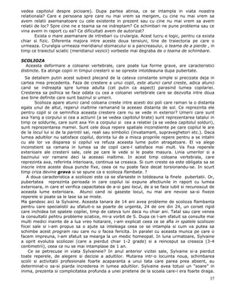 vedea capitolul despre picioare). Dupa partea atinsa, ce se intampla in viata noastra
relationala? Care e persoana spre care nu mai vrem sa mergem, cu cine nu mai vrem sa
avem relatii asemanatoare cu cele existente in prezent sau cu cine nu mai vrem sa avem
relatii de loc? Spre cine ne e teama sa ne indreptam? Ce schimbari ne pune problema sau ce
vina avem in raport cu ea? Ce dificultati avem de autorizat?
        Exista o mare asemanare de intrebari cu crulargia. Acest lucru e logic, pentru ca exista
chiar si fizic. Diferenta majora intre aceste doua tensiuni, tine de traiectoria pe care o
urmeaza. Cruralgia urmeaza meridianul stomacului si a pancreasului, o teama de a pierde , in
timp ce traiectul sciatic (meridianul vezicii) vorbeste mai degraba de o teama de schimbare.

SCOLIOZA
  Aceasta deformare a coloanei vertebrale, care poate lua forme grave, are caracteristici
distincte. Ea atinge copiii in timpul cresterii si se opreste intotdeauna dupa pubertate.
   Sa detaliem putin acest subiect plecand de la cateva constante simple si precizate deja in
cartea mea precedenta. Faza de crestere a unui copil, este atunci cand creste, adica atunci
cand se indreapta spre lumea adulta (cel putin ca aspect) parasind lumea copilariei.
Cresterea sa psihica se face odata cu cea a coloanei vertebrale care se dezvolta intre doua
axe bine definite care sunt bazinul si umerii.
        Scolioza apare atunci cand coloana creste intre acesti doi poli care raman la o distanta
egala unul de altul, reperul inaltime ramanand la aceeasi distanta de sol. Ce reprezinta ele
pentru copil si ce semnifica aceasta crestere care nu se vede in exterior? Umerii care sunt
axa Yang a corpului si cea a actiunii (a se vedea capitolul brate) sunt reprezentarea tatalui in
timp ce soldurile, care sunt axa Yin a corpului si cea a relatiei (a se vedea capitolul solduri),
sunt reprezentarea mamei. Sunt cele doua repere spatiale inconstiente pe care copilul le are
de la locul lui si de la parintii sai, reali sau simbolici (invatamant, supraveghetori etc.). Daca
lumea adultilor nu satisface copilul, dorinta lui de a misca propriile repere pentru a se intalni
cu ale lor va disparea si copilul va refuza aceasta lume putin atragatoare. El va alege
inconstient sa ramana in lumea sa de copil care-l satisface mai mult. Va fixa reperele
exterioare ale cresterii sale, cele pe care le vede si le poate masura. Linia umerilor si a
bazinului vor ramane deci la aceeasi inaltime. In acest timp coloana vertebrala, care
reprezinta axa, referinta interioara, continua sa creasca. Si cum creste ea este obligata sa se
inscrie intre aceste doua puncte fixe, ceea ce nu poate face decat torsionandu-se. In scurt
timp criza devine grava si se spune ca e scolioza flambata. ?
    A doua caracteristica a scoliozei este ca se sfarseste in totdeauna la finele pubertatii. Or,
pubertatea reprezinta perioada in care copilul isi expune afectiunile in raport cu lumea
exterioara, in care el verifica capacitatea de a-si gasi locul, de a se face iubit si recunoscut de
aceasta lume exterioara. Atunci cand isi gaseste locul, nu mai are nevoie sa-si fixeze
reperele si poate sa le lase sa se miste.
Ma gandesc aici la Sylvaine. Aceasta tanara de 14 ani avea probleme de scolioza flambanta
pentru care specialistii au sfatuit-o sa poarte de urgenta, 24 de ore din 24, un corset rigid
care inchidea tot spatele copilei, timp de cateva luni daca nu chiar ani. Tatal sau care venea
la consultatii pehtru probleme sciatice, mi-a vorbit de S. Dupa ce l-am sfatuit sa consulte mai
multi medici inainte de a lua vreo hotarare, i-am explicat ceea ce se afla in spatele scoliozei
fiicei sale si i-am propus sa o ajute sa inteleaga ceea ce se intampla si cum va putea sa
schimbe acest program rau care nu o facea fericita. In paralel cu aceasta munca pe care o
facem impreuna, l-am sfatuit sa mearga la un medic homeopat. In luna urmatoare, Sylvaine
a oprit evolutia scoliozei (care a pierdut chiar 1-2 grade) si a reinceput sa creasca (3-4
centimetrii), ceea ce nu se mai intamplase de 1 an.
     Ce se petrecuse in viata Sylvaineie? In anul anterior vizitei sale, Sylvaine si-a pierdut
toate reperele, de alegere si decizie a adultilor. Mutarea intr-o locuinta noua, schimbarea
scolii si activitatii profesionale foarte acaparanta a unui tata care parea prea absent, au
determinat-o sa-si piarda increderea in lumea adultilor. Sylvaine avea totusi un “soare” in
inima, prezenta si complicitatea profunda a unei prietene de la scoala care-i era foarte draga.
                                                                                                37
 
