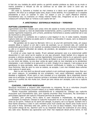 A fost din nou tradata de adulti pentru ca parintii acestei prietene au decis sa se mute si
mama prietenei a refuzat ca ele sa continue sa se vada din cand in cand sau sa
corespondeze.
    Din acea zi, Sylvaine a incetat sa mai creasca si a decis sa-si pastreze reperele din
copilarie. Am stiut ca a castigat lupta cand, dupa a treia sedinta, mi-a povestit ca in noaptea
precedenta a avut un cosmar in care “un asasin a ucis un copil”…Maestrul Interior,
inconstientul sau i-a transmis un mesaj interior foarte clar, imaginand ca ea a decis sa
creasca prin simplul fapt ca “cineva a ucis copilul din ea”.

                 F. AFECTIUNILE SISTEMULUI MUSCULO – TENDINOS

RUPTURA LIGAMENTELOR
Ligamentele sunt fibre netede care unesc intre ele oasele la nivelul articulatiilor. Rolul lor de
a mentine e asociat cu rolul de elasticitate fundamental, pentru a permite miscarea. Ruperea
acestor ligamente inseamna, prin urmare, pierderea momentana a acestui potential cat si cea
de mentinere a articulatiilor.
Acest traumatism ne vorbeste de o ruptura a unei legaturi in noi, in viata noastra. Aceasta
ruptura reala sau simbolica se poate pune in relatie cu articulatia in cauza, care va desavarsi
sensul acestei rupturi.
       Ma gandesc aici la cazul lui Bernard. Intr-o zi, la unul din seminariile mele, am expus
aceasta ideee a rupturii si am dat o serie de exemple. La un moment dat, am vorbit de
problemele genunchiului si am explicat ca acestea inseamna probleme de tensiuni relationale
cu altii si in special dificultati de cedare, de pierdere, de acceptare a ceva in legatura cu
relatia cu un altul.
    A urmat un urias ropot de rasete. M-am adresat persoanei care si-a exteriorizat astfel
dezacordul si i-am cerut sa-mi explice ce era asa amuzant. Acest barbat mi-a raspuns ca
avusese o entorsa asociata cu ruperea ligamentelor incrucisate interne la un genunchi acum
2 ani; doar pentru ca disputase un meci intens de fotbal si ca a lovit cu putere mingea. Si ca
nu era nimic de inteles, ca era doar vorba de sport unde se mai intampla sa te accidentezi
intamplator. L-am intrebat la ce genunchi s-a ranit. Dreptul mi-a raspuns. I-am propus sa se
gandeasca la acea perioada, daca avusese tensiuni conflictuale in relatia cu o femeie sau
ceva feminine, fata de care nu voia sa cedeze, sa accepte. L-am mai intrebat daca suferise
vreo ruptura in acest sens.
       Apoi nu am mai dorit sa dezvolt acest subiect si am continuat expunerea mea, fara sa-i
cer vreun raspuns. In jumatatea de ora urmatoare, l-am vazut reflectand, cautand, apoi
deodata a ingalbenit. M-am oprit si l-am intrebat ce s-a intamplat. Ne-a impartasit tuturor
ceea ce-si amintise. In ajunul meciului primise o scrisoare oficiala de divort de la sotia sa, cu
care era in conflict de mai multe luni, divort pe care refuza sa-l accepte, care era o ruptura
pentru el.

     CLACAJUL / RUPTURI MUSCULARE
Structura musculara a corpului este insarcinata cu miscarea, fie ca e voluntara (muschi
striati) fie ca e involuntara (muschi netezi) si cu reactii reflexe de protectie.
     Fibrele musculare actioneaza contractandu-se si relaxandu-se. Clacajul sau rupturile
musculare sunt traumatisme care, prin ruperea anumitor fibre musculare, fac dureroasa si
periculoasa (agravari ale rupturii) miscarea permisa de aceste fibre.
     Suntem, prin urmare, intr-o stare in care miscarea e impiedicata, de obligare de
constrangere la inactiune. Clacajul si rupturile musculare ne cer sa ne oprin o clipa. Ne obliga
chiar sa ne oprim. Trebuie sa ne oprim din alergat, la propriu cat si la figurat. Suntem intr-o
faza foarte dinamica a vietii in care intindem prea mult coarda sau facem prea multe lucruri
sau prea in forta. Semnalul este clar, pentru ca ne zice ca daca insistam, riscul este sa nu
mai putem alerga de loc. Sportivii care nu au respectat timpul de cicatrizare al unui clacaj,
stiu cate ceva. Recidiva sau agravarea sunt chiar mai neplacute decat prima ranire. Ei mai

                                                                                              38
 