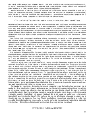 stiu ca se poate alerga fiind relaxati. Atunci care este planul in viata in care actionam in forta,
in exces? Modalitatea noastra de a avansa este prea crispata, avem tendinta sa demaram
prea repede si la rece, fara sa avem timpul necesar pregatirii?
    Partea corpului in care se produce ruptura ne va dezvalui sensul acesteia. E clar ca o
ruptura a bicepsului (actiune) va avea un sens diferit de o ruptura a pulpei piciorului (relatie)
si ca partea in cauza ne va indica daca este in raport cu simbolica materna sau paterna. Va fi
util in acest sens sa ne raportam la capitolul legat de partile lezate.

        CONTRACTURA/ CRAMPA/ DISTONIA/ TENSIUNEA MUSCULARA/ TORTICOLIS

O contractura musculara este, asa cum indica si numele sau, contractia muschiului care este
involuntara, dureaza un anumit timp si este dureroasa. O crampa este o contractura mai
mult sau mai putin dureroasa. O distonie este o contractura musculara care blocheaza
persoana pe o anumita parte a corpului si uneori intr-o pozitie neobisnuita (torticolis). Acest
tip de crampa care dureaza este bine inteles involuntara si se poate produce fie la nivelul
sistemului muscular motor (fibre striate) fie la nivelul sistemului muscular involuntar ( fibre
netede).
   Torticolisul este cazul clasic si cel mai simplu de distonie. Localizat la ceafa, el revine foarte
clar asupra simbolicii. Aceasta tensiune a cefei are un efect psihic direct si ne impiedica,
uneori foarte dureros, sa intoarcem capul la dreapta sau la stanga, adica de a spune nu. Este
semnul dezacordului, al refuzului, al neacceptarii a ceea ce se intampla sau a ceea ce un altul
spune sau face. Torticolisul ne impiedica sa facem gestul ce semnifica incapacitatea noastra
de a spune nu unei persoane sau unei situatii. Ne gandim ca nu avem drepul, posibilitatea
sau capacitatea de a o face.
   Imi amintesc de exemplul lui Bernard, cadru superior intr-o mare intreprindere franceza de
distributie care a asistat la unul din seminariile mele despre Dinamica Relatiilor. Acest cadru
care avea un torticolis foarte suparator de 3 zile. L-am intrebat daca traia o situatie in care
ar fi vrut sa spuna nu, dar se retinea sa o faca, fie pentru ca se gandea ca nu poate, fie
pentru ca se gandea ca nu are dreptul.
    Mai intai a fost surprins, apoi a reflectat cateva minute dupa care a recunoscut in ciuda
propriei stupefactii, ca traia efectiv o situatie profesionala de acest tip. Superiorul grupului
sau, al carui reprezentant regional era, avea mania sa organizeze reuniuni de anvergura
pentru cadre, reuniuni pe care Bernard le califica drept mese copioase. Aceste reuniuni care
durau de la 1 zi la 3 zile nu aduceau, dupa parerea lui, mare lucru, ci erau doar pierdere de
timp, desi el avea mult de lucru pe teren. Era totusi imposibil sa refuze, spunea el, pentru ca
exista riscul ca seful sa nu-l mai placa, refuzul fiind rau perceput. Or, el tocmai aflase, cu 3
zile inaintea seminarului ca o noua masa va avea loc luna viitoare, perioada in care, de obicei
el era in magazinele de provincie pe care le avea in grija. A aflat vestea luni seara, iar marti
dimineata s-a trezit cu acest torticolis care inca il bloca si joi in timpul seminarului. El a
hotarat atunci sa se gandeaasca la modalitatea de a-si exprima dezacordul superiorului sau,
sau sa traiasca in mod indiferent aceste mese copioase.
    Contracturile, crampele, distoniile, tensiunile musculare sau torticolisul ne vorbesc, ca si
rupturile, de o piedica in miscare, voluntara sau nu. Suntem in aceeasi dinamica a mesajelor
ca si pentru rupturi sau clacaje, doar ca piedica nu este totala, riscul de agrava nefiind
imediat (a priori). Avertismenul sau mesajele nu sunt mai putin clare si cer o reflectie asupra
motivelor acestei impiedicari si asupra faptului de a sti daca se datoreaza exteriorului
(celorlalti) sau interiorului (sine). Ele vorbesc de cat ne afecteaza crisparea in raport cu o
situatie care nu ne place, ne face rau. Atunci cand atinge muscultura voluntara, e vorba mai
degraba de piedici datorate exteriorului si cand e vorba de musculatura involuntara, datorata
interiorului. Bineinteles, localizarea tensiunii va desavarsi sensul mesajului.


                               INTINDERILE/ ENTORSA / LUXATIE

                                                                                                  39
 