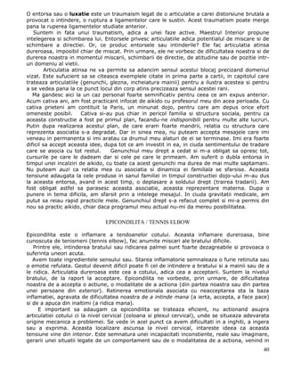 O entorsa sau o luxatie este un traumaism legat de o articulatie a carei distorsiune brutala a
provocat o intindere, o ruptura a ligamentelor care le sustin. Acest traumatism poate merge
pana la ruperea ligamentelor studiate anterior.
   Suntem in fata unui traumatism, adica a unei faze active. Maestrul Interior propune
intelegerea si schimbarea lui. Entorsele privesc articulatiile adica potentialul de miscare si de
schimbare a directiei. Or, ce produc entorsele sau intinderile? Ele fac articulatia atinsa
dureroasa, imposibil chiar de miscat. Prin urmare, ele ne vorbesc de dificultatea noastra si de
durerea noastra in momentul miscarii, schimbarii de directie, de atitudine sau de pozitie intr-
un domeniu al vietii.
         Articulatia atinsa ne va permite sa adancim sensul acestui blocaj precizand domeniul
vizat. Este sufucient sa se citeasca exemplele citate in prima parte a cartii, in capitolul care
trateaza articulatiile (genunchi, glezna, incheiatura mainii) pentru a ilustra acestea si pentru
a se vedea pana la ce punct locul din corp atins precizeaza sensul acestei rani.
   Ma gandesc aici la un caz personal foarte semnificativ pentru ceea ce am expus anterior.
Acum cativa ani, am fost practicant infocat de aikido cu profesorul meu din acea perioada. Cu
cativa prieteni am contituit la Paris, un minunat dojo, pentru care am depus orice efort
omeneste posibil.        Cativa si-au pus chiar in pericol familia si structura sociala, pentru ca
aceasta constructie a fost pe primul plan, facandu-ne indisponibili pentru multe alte lucruri.
Putin dupa realizarea acestui plan, de care eram foarte mandrii, relatia cu structura care
reprezenta asociatia s-a degradat. Dar in sinea mea, nu puteam accepta mesajele care imi
veneau in permanenta si imi aratau ca drumul meu alaturi de ei se terminase. Imi era foarte
dificil sa accept aceasta idee, dupa tot ce am investit in ea, in ciuda sentimentului de tradare
care se asocia cu tot restul.       Genunchiul meu drept a cedat si m-a obligat sa opresc tot,
cursurile pe care le dadeam dar si cele pe care le primeam. Am suferit o dubla entorsa in
timpul unei incalziri de aikido, cu toate ca acest genunchi ma durea de mai multe saptamani.
Nu puteam auzi ca relatia mea cu asociatia si dinamica ei familiala se sfarsise. Aceasta
tensiune adaugata la cele produse in sanul familiei in timpul constructiei dojo-ului m-au dus
la aceasta entorsa, avand in acest timp, o deplasare a soldului drept (trairea tradarii). Am
fost obligat astfel sa parasesc aceasta asociatie, aceasta reprezentare materna. Dupa o
punere in tema dificila, am sfarsit prin a intelege mesajul. In ciuda gravitatii medicale, am
putut sa reiau rapid practicile mele. Genunchiul drept s-a refacut complet si mi-a permis din
nou sa practic aikido, chiar daca programul meu actual nu-mi da mereu posibilitatea.

                                EPICONDILITA / TENNIS ELBOW

Epicondilita este o inflamare a tendoanelor cotului. Aceasta inflamare dureroasa, bine
cunoscuta de tenismeni (tennis elbow), fac anumite miscari ale bratului dificile.
   Printre ele, intinderea bratului sau ridicarea palmei sunt foarte dezagreabile si provoaca o
suferinta uneori acuta.
   Avem toate ingredientele sensului sau. Starea inflamatorie semnaleaza o furie retinuta sau
o emotie refulata. Gestul devenit dificil poate fi cel de intindere a bratului si a mainii sau de a
le ridica. Articulatia dureroasa este cea a cotului, adica cea a acceptarii. Suntem la nivelul
bratului, de la raport la acceptare. Epicondilita ne vorbeste, prin urmare, de dificultatea
noastra de a accepta o actiune, o modalitate de a actiona (din partea noastra sau din partea
unei persoane din exterior). Retinerea emotionala asociata cu neacceptarea sta la baza
inflamatiei, agravata de dificultatea noastra de a intinde mana (a ierta, accepta, a face pace)
si de a apuca din inaltimi (a ridica mana).
     E important sa adaugam ca epicondilita se trateaza eficient, nu actionand asupra
articulatiei cotului ci la nivel cervical (coloana si plexul cervical), unde se situeaza adevarata
origine mecanica a problemei. Se vede in acel punct ca avem dificultati in a inghiti, a ingera
sau a exprima. Aceasta localizare ascunsa la nivel cervical, intareste ideea ca aceasta
tensiune vine din interior. Este semnatura unei incapacitati inconstiente, reale sau imaginare,
gerarii unei situatii legate de un comportament sau de o modalitatea de a actiona, venind in
                                                                                                40
 